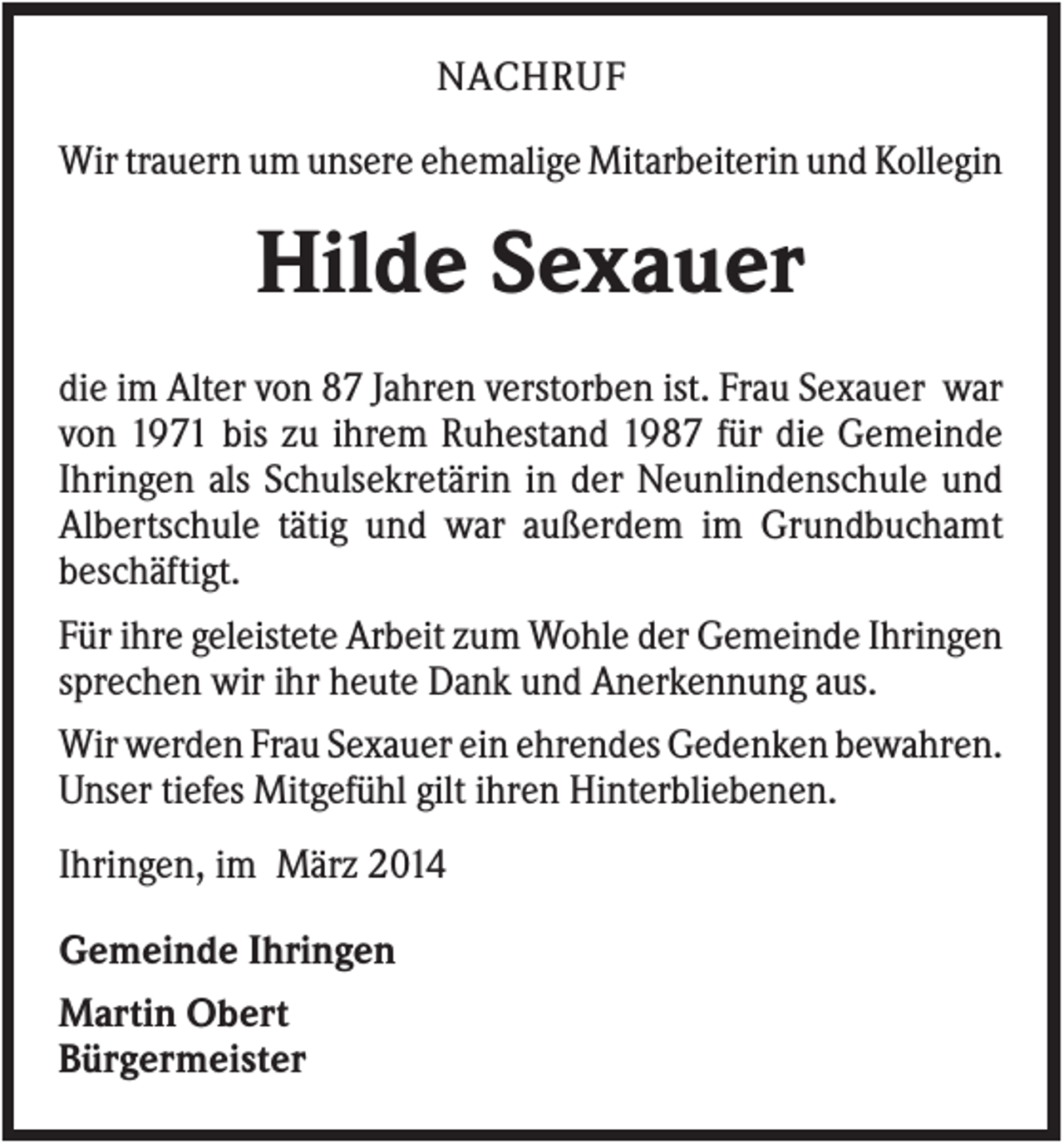 <p>NACHRUF<br />Wir trauern um unsere ehemalige Mitarbeiterin und Kollegin</p><p>Hilde Sexauer<br />die im Alter von 87 Jahren verstorben ist. Frau Sexauer war<br />von 1971 bis zu ihrem Ruhestand 1987 für die Gemeinde<br />Ihringen als Schulsekretärin in der Neunlindenschule und<br />Albertschule tätig und war außerdem im Grundbuchamt<br />beschäftigt.<br />Für ihre geleistete Arbeit zum Wohle der Gemeinde Ihringen<br />sprechen wir ihr heute Dank und Anerkennung aus.<br />Wir werden Frau Sexauer ein ehrendes Gedenken bewahren.<br />Unser tiefes Mitgefühl gilt ihren Hinterbliebenen.<br />Ihringen, im März 2014<br />Gemeinde Ihringen<br />Martin Obert<br />Bürgermeister</p>