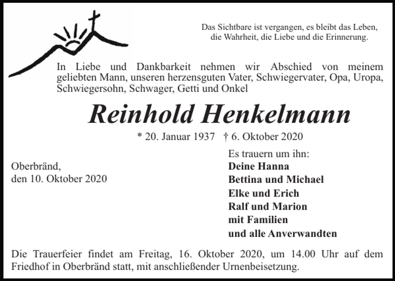 <p>Das Sichtbare ist vergangen, es bleibt das Leben,<br />die Wahrheit, die Liebe und die Erinnerung.</p><p>In Liebe und Dankbarkeit nehmen wir Abschied von meinem<br />geliebten Mann, unseren herzensguten Vater, Schwiegervater, Opa, Uropa,<br />Schwiegersohn, Schwager, Getti und Onkel</p><p>Reinhold Henkelmann<br />* 20. Januar 1937 † 6. Oktober 2020<br />Oberbränd,<br />den 10. Oktober 2020</p><p>Es trauern um ihn:<br />Deine Hanna<br />Bettina und Michael<br />Elke und Erich<br />Ralf und Marion<br />mit Familien<br />und alle Anverwandten</p><p>Die Trauerfeier findet am Freitag, 16. Oktober 2020, um 14.00 Uhr auf dem<br />Friedhof in Oberbränd statt, mit anschließender Urnenbeisetzung.</p>