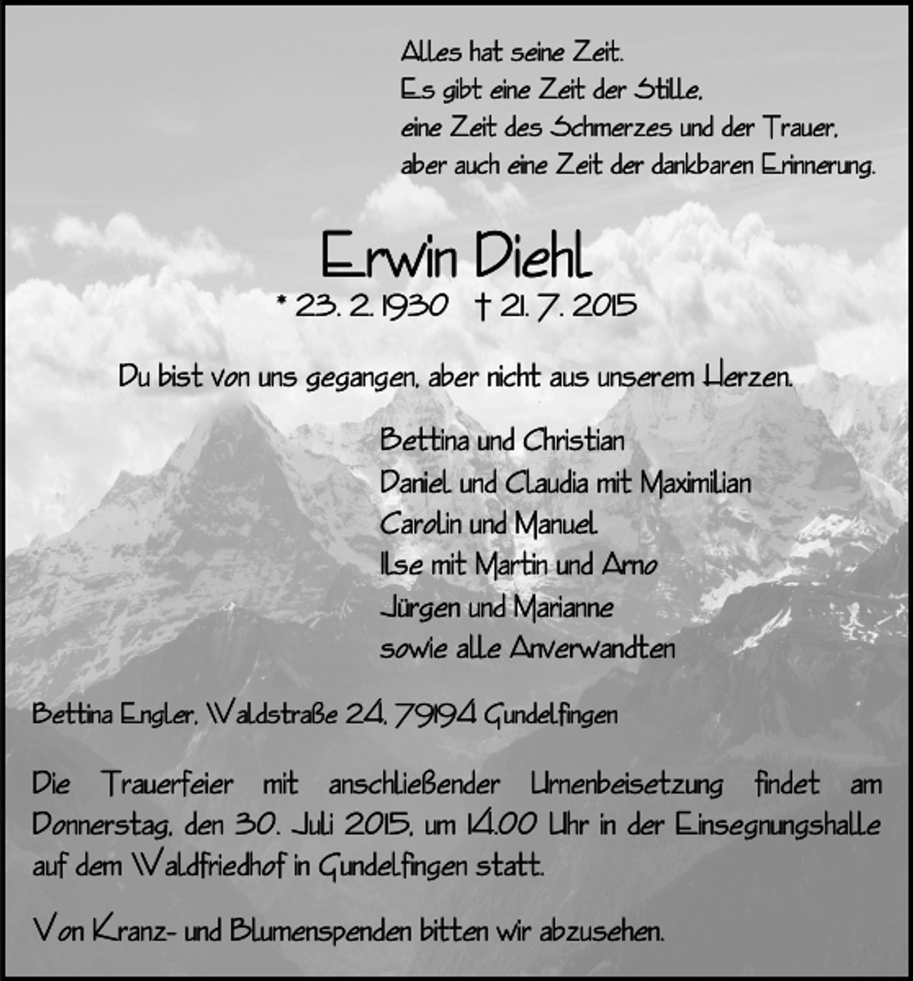 <p>Alles hat seine Zeit.<br />Es gibt eine Zeit der Stille,<br />eine Zeit des Schmerzes und der Trauer,<br />aber auch eine Zeit der dankbaren Erinnerung.</p><p>Erwin Diehl</p><p>* 23. 2. 1930 † 21. 7. 2015<br />Du bist von uns gegangen, aber nicht aus unserem Herzen.<br />Bettina und Christian<br />Daniel und Claudia mit Maximilian<br />Carolin und Manuel<br />Ilse mit Martin und Arno<br />Jürgen und Marianne<br />sowie alle Anverwandten<br />Bettina Engler, Waldstraße 24, 79194 Gundelfingen</p><p>Die Trauerfeier mit anschließender Urnenbeisetzung findet am<br />Donnerstag, den 30. Juli 2015, um 14.00 Uhr in der Einsegnungshalle<br />auf dem Waldfriedhof in Gundelfingen statt.<br />Von Kranz- und Blumenspenden bitten wir abzusehen.</p>