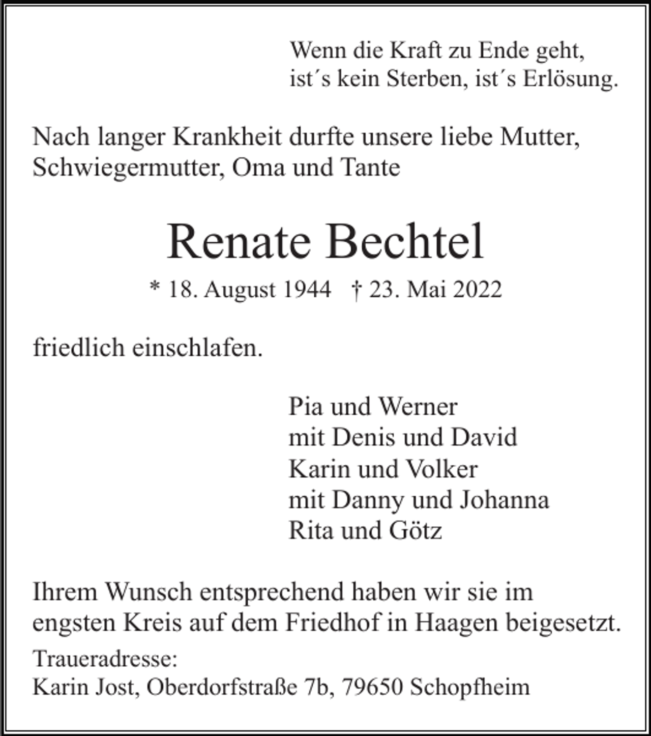 <p>Wenn die Kraft zu Ende geht,<br />ist´s kein Sterben, ist´s Erlösung.</p><p>Nach langer Krankheit durfte unsere liebe Mutter,<br />Schwiegermutter, Oma und Tante</p><p>Renate Bechtel<br />* 18. August 1944 † 23. Mai 2022</p><p>friedlich einschlafen.<br />Pia und Werner<br />mit Denis und David<br />Karin und Volker<br />mit Danny und Johanna<br />Rita und Götz<br />Ihrem Wunsch entsprechend haben wir sie im<br />engsten Kreis auf dem Friedhof in Haagen beigesetzt.<br />Traueradresse:<br />Karin Jost, Oberdorfstraße 7b, 79650 Schopfheim</p>