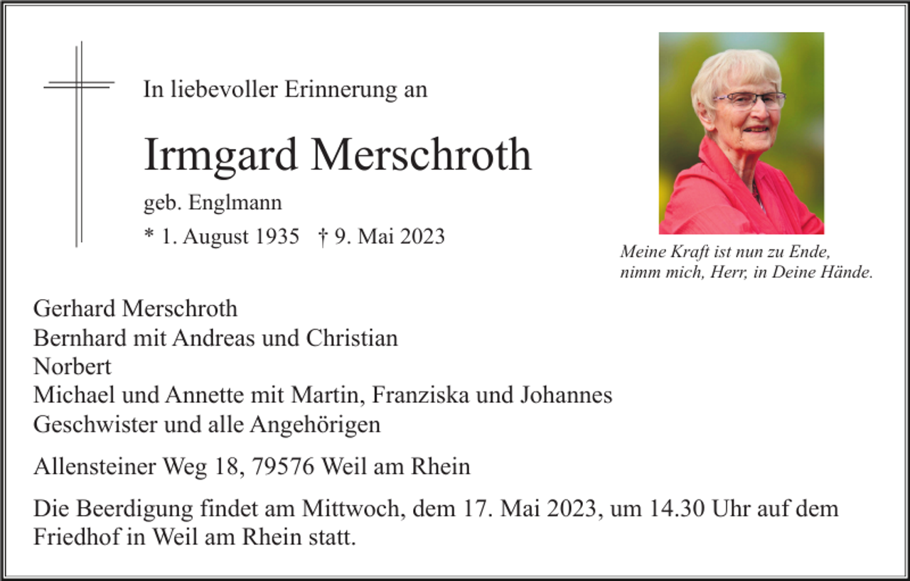 <p>In liebevoller Erinnerung an</p><p>Irmgard Merschroth<br />geb. Englmann<br />* 1. August 1935 † 9. Mai 2023</p><p>Meine Kraft ist nun zu Ende,<br />nimm mich, Herr, in Deine Hände.</p><p>Gerhard Merschroth<br />Bernhard mit Andreas und Christian<br />Norbert<br />Michael und Annette mit Martin, Franziska und Johannes<br />Geschwister und alle Angehörigen<br />Allensteiner Weg 18, 79576 Weil am Rhein<br />Die Beerdigung findet am Mittwoch, dem 17. Mai 2023, um 14.30 Uhr auf dem<br />Friedhof in Weil am Rhein statt.</p>