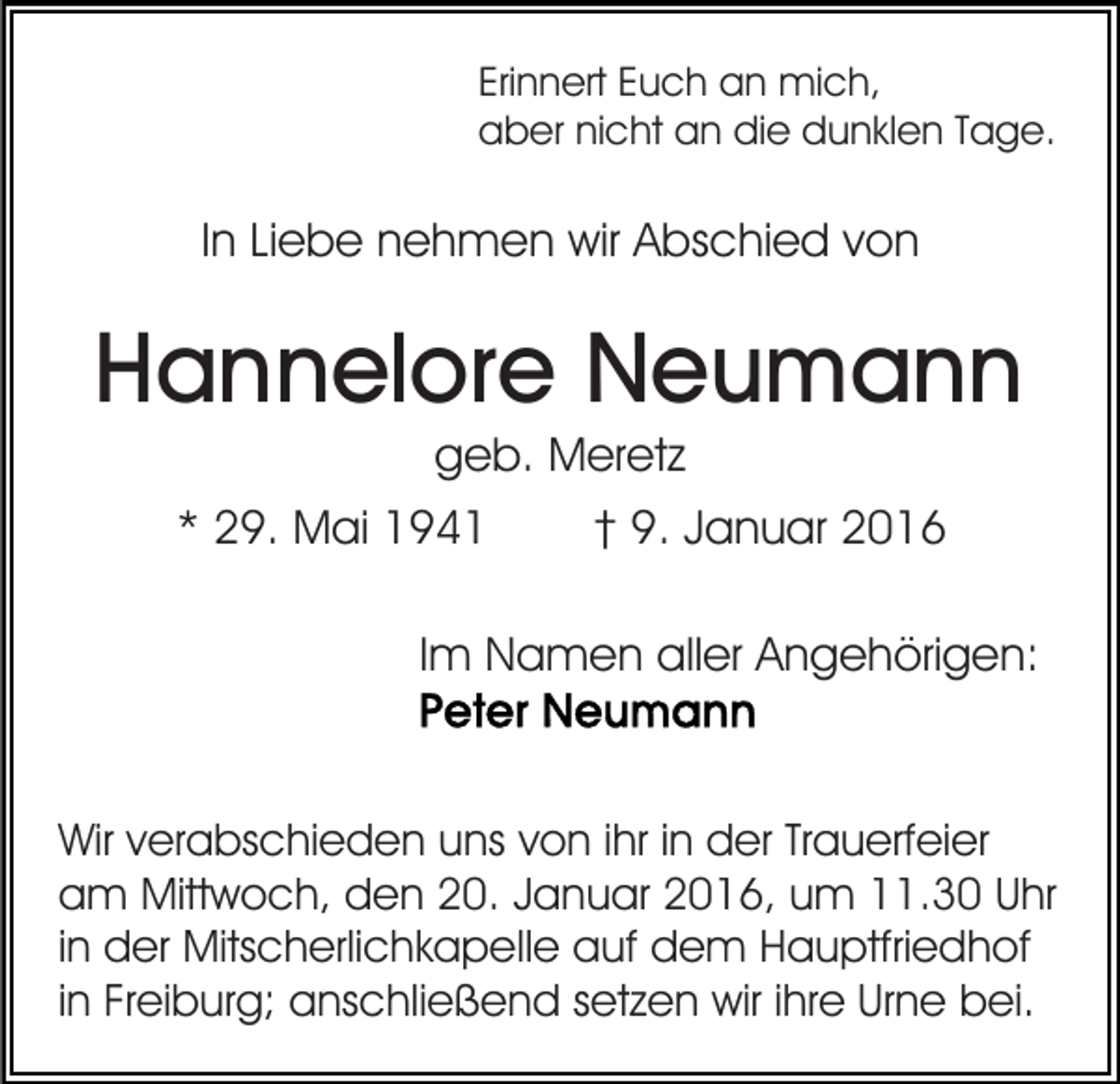 <p>Erinnert Euch an mich,<br />aber nicht an die dunklen Tage.</p><p>In Liebe nehmen wir Abschied von</p><p>Hannelore Neumann<br />geb. Meretz<br />* 29. Mai 1941</p><p>† 9. Januar 2016</p><p>Im Namen aller Angehörigen:</p><p>Wir verabschieden uns von ihr in der Trauerfeier<br />am Mittwoch, den 20. Januar 2016, um 11.30 Uhr<br />in der Mitscherlichkapelle auf dem Hauptfriedhof<br />in Freiburg; anschließend setzen wir ihre Urne bei.</p>