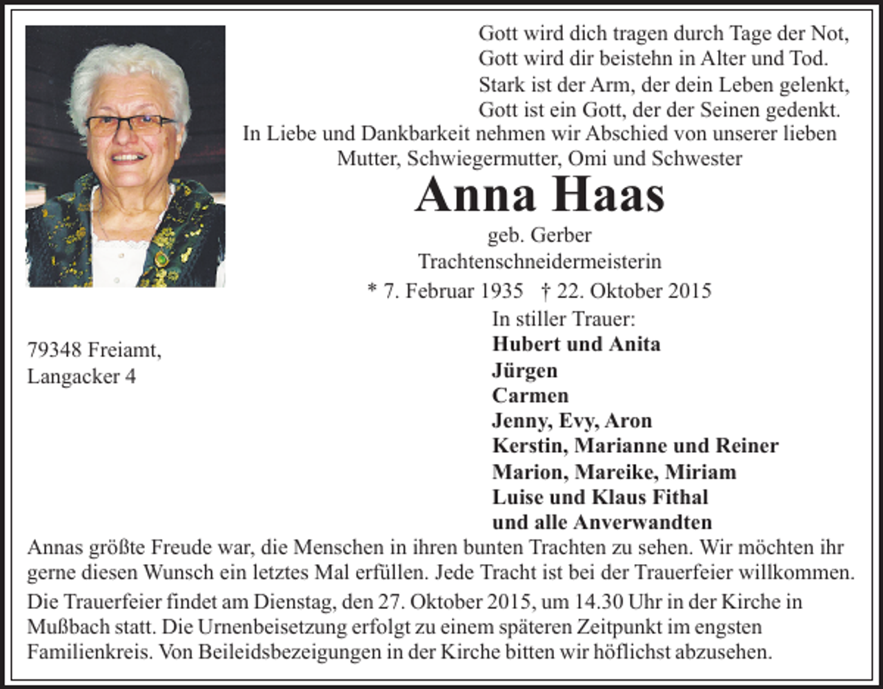 <p>Gott wird dich tragen durch Tage der Not,<br />Gott wird dir beistehn in Alter und Tod.<br />Stark ist der Arm, der dein Leben gelenkt,<br />Gott ist ein Gott, der der Seinen gedenkt.<br />In Liebe und Dankbarkeit nehmen wir Abschied von unserer lieben<br />Mutter, Schwiegermutter, Omi und Schwester</p><p>Anna Haas</p><p>geb. Gerber<br />Trachtenschneidermeisterin<br />* 7. Februar 1935 † 22. Oktober 2015<br />In stiller Trauer:<br />Hubert und Anita<br />79348 Freiamt,<br />Jürgen<br />Langacker 4<br />Carmen<br />Jenny, Evy, Aron<br />Kerstin, Marianne und Reiner<br />Marion, Mareike, Miriam<br />Luise und Klaus Fithal<br />und alle Anverwandten<br />Annas größte Freude war, die Menschen in ihren bunten Trachten zu sehen. Wir möchten ihr<br />gerne diesen Wunsch ein letztes Mal erfüllen. Jede Tracht ist bei der Trauerfeier willkommen.<br />Die Trauerfeier findet am Dienstag, den 27. Oktober 2015, um 14.30 Uhr in der Kirche in<br />Mußbach statt. Die Urnenbeisetzung erfolgt zu einem späteren Zeitpunkt im engsten<br />Familienkreis. Von Beileidsbezeigungen in der Kirche bitten wir höflichst abzusehen.</p>