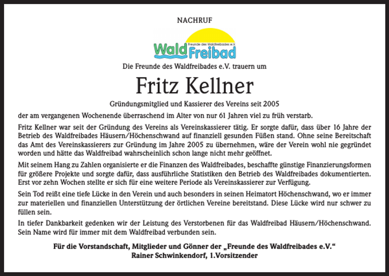 <p>NACHRUF</p><p>Die Freunde des Waldfreibades e.V. trauern um</p><p>Fritz Kellner</p><p>Gründungsmitglied und Kassierer des Vereins seit 2005<br />der am vergangenen Wochenende überraschend im Alter von nur 61 Jahren viel zu früh verstarb.<br />Fritz Kellner war seit der Gründung des Vereins als Vereinskassierer tätig. Er sorgte dafür, dass über 16 Jahre der<br />­Betrieb des Waldfreibades Häusern/Höchenschwand auf finanziell gesunden Füßen stand. Ohne seine Bereitschaft<br />das Amt des Vereinskassierers zur Gründung im Jahre 2005 zu übernehmen, wäre der Verein wohl nie gegründet<br />worden und hätte das Waldfreibad wahrscheinlich schon lange nicht mehr geöffnet.<br />Mit seinem Hang zu Zahlen organisierte er die Finanzen des Waldfreibades, beschaffte günstige Finanzierungsformen<br />für größere Projekte und sorgte dafür, dass ausführliche Statistiken den Betrieb des Waldfreibades dokumentierten.<br />Erst vor zehn Wochen stellte er sich für eine weitere Periode als Vereinskassierer zur Verfügung.<br />Sein Tod reißt eine tiefe Lücke in den Verein und auch besonders in seinen Heimatort Höchenschwand, wo er immer<br />zur materiellen und finanziellen Unterstützung der örtlichen Vereine bereitstand. Diese Lücke wird nur schwer zu<br />füllen sein.<br />In tiefer Dankbarkeit gedenken wir der Leistung des Verstorbenen für das Waldfreibad Häusern/Höchenschwand.<br />Sein Name wird für immer mit dem Waldfreibad verbunden sein.<br />Für die Vorstandschaft, Mitglieder und Gönner der „Freunde des Waldfreibades e.V.“<br />Rainer Schwinkendorf, 1.Vorsitzender</p>