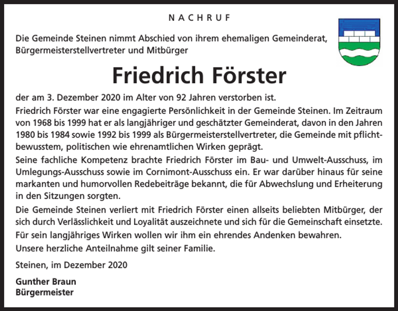 <p>NACHRUF<br />Die Gemeinde Steinen nimmt Abschied von ihrem ehemaligen Gemeinderat,<br />Bürgermeisterstellvertreter und Mitbürger</p><p>Friedrich Förster<br />der am 3. Dezember 2020 im Alter von 92 Jahren verstorben ist.<br />Friedrich Förster war eine engagierte Persönlichkeit in der Gemeinde Steinen. Im Zeitraum<br />von 1968 bis 1999 hat er als langjähriger und geschätzter Gemeinderat, davon in den Jahren<br />1980 bis 1984 sowie 1992 bis 1999 als Bürgermeisterstellvertreter, die Gemeinde mit pflichtbewusstem, politischen wie ehrenamtlichen Wirken geprägt.<br />Seine fachliche Kompetenz brachte Friedrich Förster im Bau- und Umwelt-Ausschuss, im<br />Umlegungs-Ausschuss sowie im Cornimont-Ausschuss ein. Er war darüber hinaus für seine<br />markanten und humorvollen Redebeiträge bekannt, die für Abwechslung und Erheiterung<br />in den Sitzungen sorgten.<br />Die Gemeinde Steinen verliert mit Friedrich Förster einen allseits beliebten Mitbürger, der<br />sich durch Verlässlichkeit und Loyalität auszeichnete und sich für die Gemeinschaft einsetzte.<br />Für sein langjähriges Wirken wollen wir ihm ein ehrendes Andenken bewahren.<br />Unsere herzliche Anteilnahme gilt seiner Familie.<br />Steinen, im Dezember 2020<br />Gunther Braun<br />Bürgermeister</p>