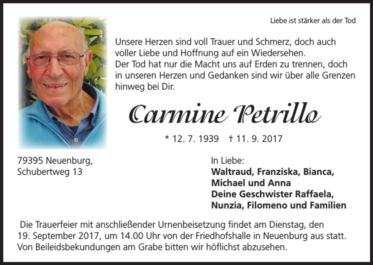 <p>Liebe ist stärker als der Tod</p><p>Unsere Herzen sind voll Trauer und Schmerz, doch auch<br />voller Liebe und Hoffnung auf ein Wiedersehen.<br />Der Tod hat nur die Macht uns auf Erden zu trennen, doch<br />in unseren Herzen und Gedanken sind wir über alle Grenzen<br />hinweg bei Dir.</p><p>Carmine Petrillo<br />* 12. 7. 1939 † 11. 9. 2019395 Neuenburg,<br />Schubertweg 13</p><p>In Liebe:<br />Waltraud, Franziska, Bianca,<br />Michael und Anna<br />Deine Geschwister Raffaela,<br />Nunzia, Filomeno und Familien</p><p>Die Trauerfeier mit anschließender Urnenbeisetzung findet am Dienstag, den<br />19. September 2017, um 14.00 Uhr von der Friedhofshalle in Neuenburg aus statt.<br />Von Beileidsbekundungen am Grabe bitten wir höflichst abzusehen.</p>