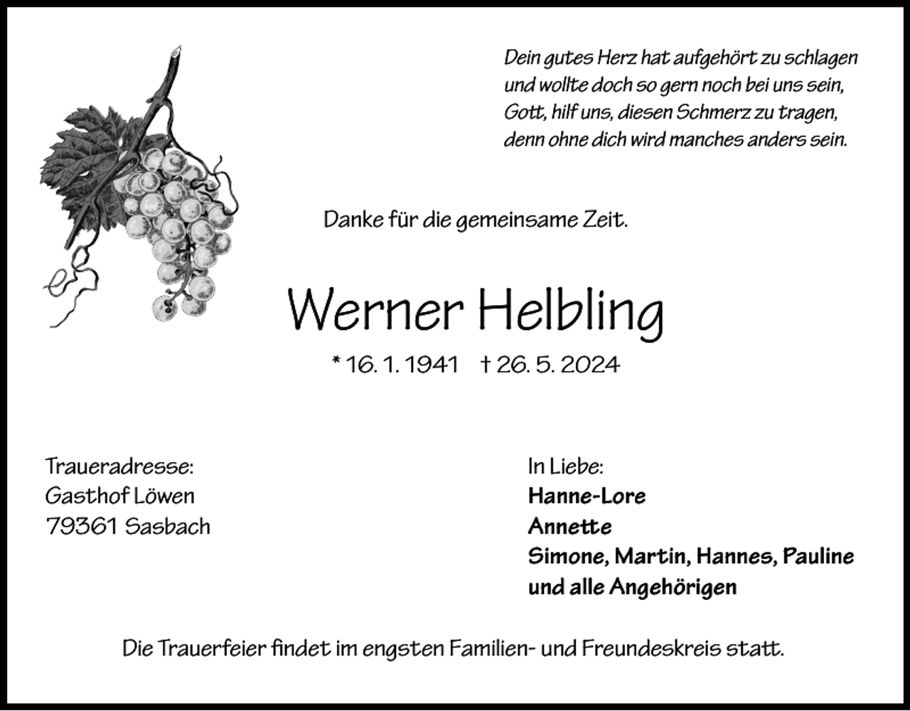 <p>Dein gutes Herz hat aufgehört zu schlagen<br />und wollte doch so gern noch bei uns sein,<br />Gott, hilf uns, diesen Schmerz zu tragen,<br />denn ohne dich wird manches anders sein.</p><p>Danke für die gemeinsame Zeit.</p><p>Werner Helbling<br />* 16. 1. 1941 † 26. 5. 2024</p><p>Traueradresse:<br />Gasthof Löwen<br />79361 Sasbach</p><p>In Liebe:<br />Hanne-Lore<br />Annette<br />Simone, Martin, Hannes, Pauline<br />und alle Angehörigen</p><p>Die Trauerfeier findet im engsten Familien- und Freundeskreis statt.</p>