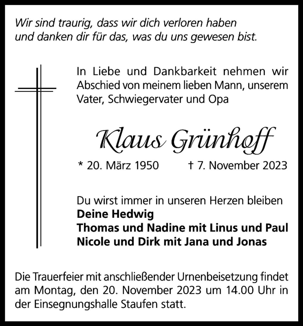 <p>Wir sind traurig, dass wir dich verloren haben<br />und danken dir für das, was du uns gewesen bist.<br />In Liebe und Dankbarkeit nehmen wir<br />Abschied von meinem lieben Mann, unserem<br />Vater, Schwiegervater und Opa</p><p>Klaus Grünhoff<br />* 20. März 1950</p><p>† 7. November 2023</p><p>Du wirst immer in unseren Herzen bleiben<br />Deine Hedwig<br />Thomas und Nadine mit Linus und Paul<br />Nicole und Dirk mit Jana und Jonas<br />Die Trauerfeier mit anschließender Urnenbeisetzung findet<br />am Montag, den 20. November 2023 um 14.00 Uhr in<br />der Einsegnungshalle Staufen statt.</p>