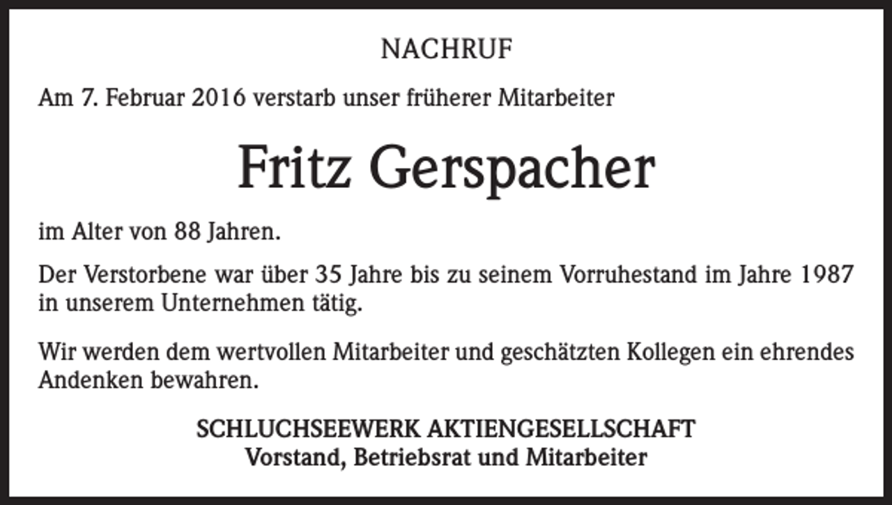 <p>NACHRUF<br />Am 7. Februar 2016 verstarb unser früherer Mitarbeiter</p><p>Fritz Gerspacher<br />im Alter von 88 Jahren.<br />Der Verstorbene war über 35 Jahre bis zu seinem Vorruhestand im Jahre 1987<br />in unserem Unternehmen tätig.<br />Wir werden dem wertvollen Mitarbeiter und geschätzten Kollegen ein ehrendes<br />Andenken bewahren.<br />SCHLUCHSEEWERK AKTIENGESELLSCHAFT<br />Vorstand, Betriebsrat und Mitarbeiter</p>