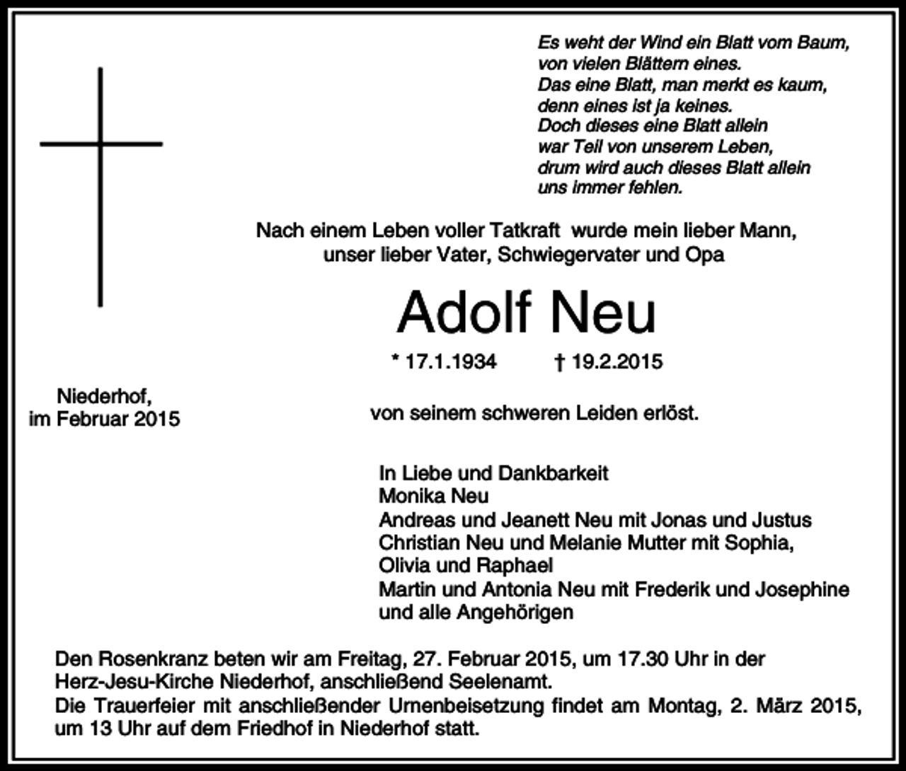 <p>Es weht der Wind ein Blatt vom Baum,<br />von vielen Blättern eines.<br />Das eine Blatt, man merkt es kaum,<br />denn eines ist ja keines.<br />Doch dieses eine Blatt allein<br />war Teil von unserem Leben,<br />drum wird auch dieses Blatt allein<br />uns immer fehlen.</p><p>Nach einem Leben voller Tatkraft wurde mein lieber Mann,<br />unser lieber Vater, Schwiegervater und Opa</p><p>Adolf Neu<br />* 17.1.1934<br />Niederhof,<br />im Februar 2015</p><p>† 19.2.2015</p><p>von seinem schweren Leiden erlöst.<br />In Liebe und Dankbarkeit<br />Monika Neu<br />Andreas und Jeanett Neu mit Jonas und Justus<br />Christian Neu und Melanie Mutter mit Sophia,<br />Olivia und Raphael<br />Martin und Antonia Neu mit Frederik und Josephine<br />und alle Angehörigen</p><p>Den Rosenkranz beten wir am Freitag, 27. Februar 2015, um 17.30 Uhr in der<br />Herz-Jesu-Kirche Niederhof, anschließend Seelenamt.<br />Die Trauerfeier mit anschließender Urnenbeisetzung findet am Montag, 2. März 2015,<br />um 13 Uhr auf dem Friedhof in Niederhof statt.</p>