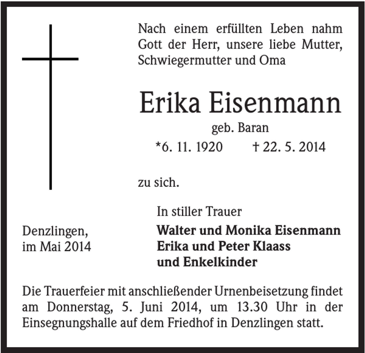 <p>Nach einem erfüllten Leben nahm<br />Gott der Herr, unsere liebe Mutter,<br />Schwiegermutter und Oma</p><p>Erika Eisenmann<br />geb. Baran<br />*6. 11. 1920<br />† 22. 5. 2014<br />zu sich.</p><p>Denzlingen,<br />im Mai 2014</p><p>In stiller Trauer<br />Walter und Monika Eisenmann<br />Erika und Peter Klaass<br />und Enkelkinder</p><p>Die Trauerfeier mit anschließender Urnenbeisetzung findet<br />am Donnerstag, 5. Juni 2014, um 13.30 Uhr in der<br />Einsegnungshalle auf dem Friedhof in Denzlingen statt.</p>
