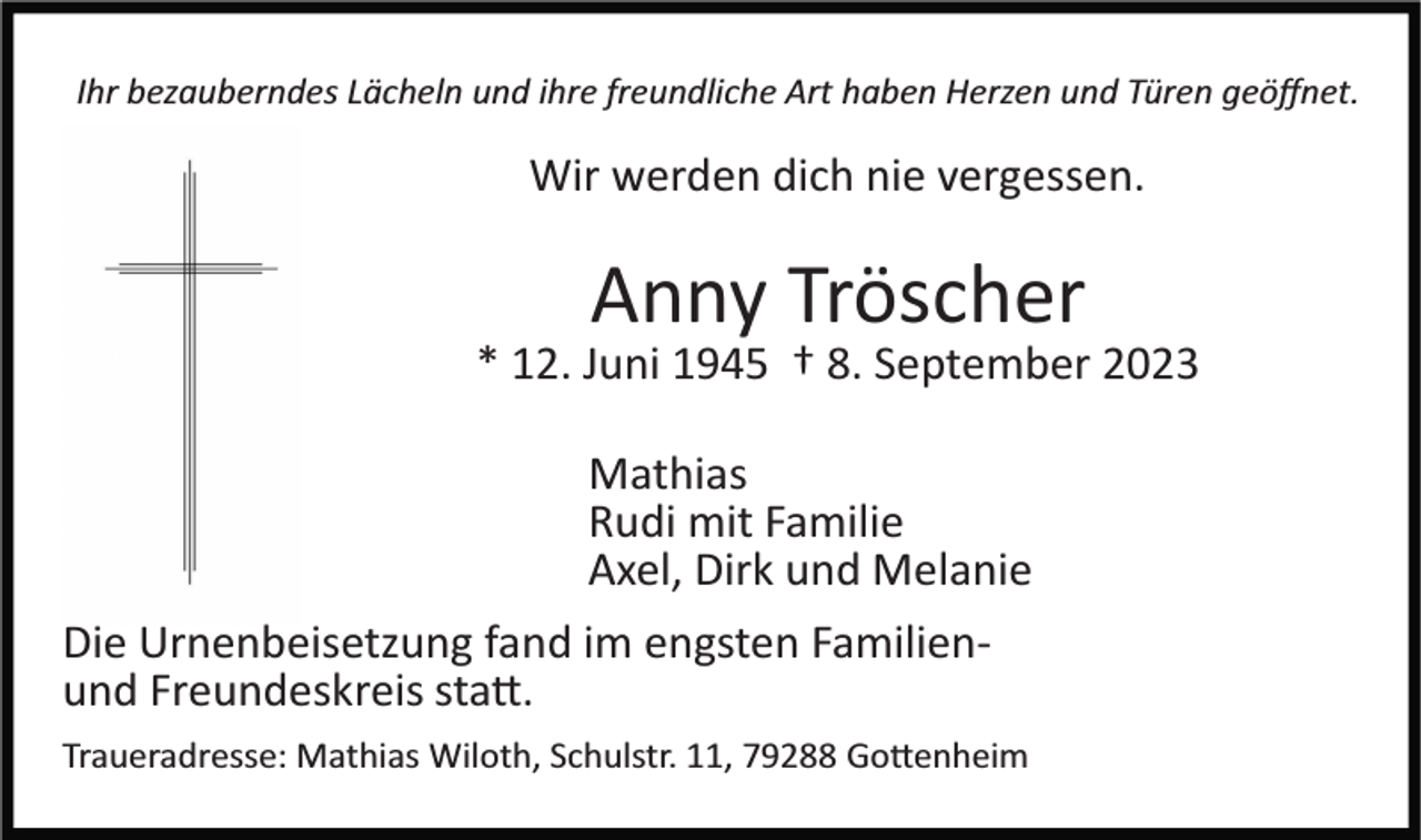 <p>Ihr bezauberndes Lächeln und ihre freundliche Art haben Herzen und Türen geöﬀnet.</p><p>Wir werden dich nie vergessen.</p><p>Anny Tröscher<br />* 12. Juni 1945 † 8. September 2023<br />Mathias<br />Rudi mit Familie<br />Axel, Dirk und Melanie<br />Die Urnenbeisetzung fand im engsten Familien­<br />und Freundeskreis sta�.<br />Traueradresse: Mathias Wiloth, Schulstr. 11, 79288 Go�enheim</p>