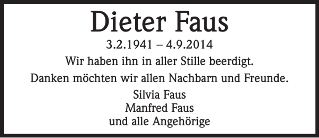 <p>Dieter Faus</p><p>3.2.1941 – 4.9.2014<br />Wir haben ihn in aller Stille beerdigt.<br />Danken möchten wir allen Nachbarn und Freunde.<br />Silvia Faus<br />Manfred Faus<br />und alle Angehörige</p>