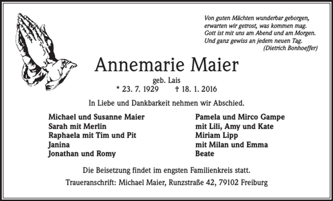 <p>Von guten Mächten wunderbar geborgen,<br />erwarten wir getrost, was kommen mag.<br />Gott ist mit uns am Abend und am Morgen.<br />Und ganz gewiss an jedem neuen Tag.</p><p>(Dietrich Bonhoeffer)</p><p>Annemarie Maier<br />geb. Lais<br />* 23. 7. 1929 † 18. 1. 2016</p><p>In Liebe und Dankbarkeit nehmen wir Abschied.<br />Michael und Susanne Maier<br />Sarah mit Merlin<br />Raphaela mit Tim und Pit<br />Janina<br />Jonathan und Romy</p><p>Pamela und Mirco Gampe<br />mit Lili, Amy und Kate<br />Miriam Lipp<br />mit Milan und Emma<br />Beate</p><p>Die Beisetzung findet im engsten Familienkreis statt.<br />Traueranschrift: Michael Maier, Runzstraße 42, 79102 Freiburg</p>