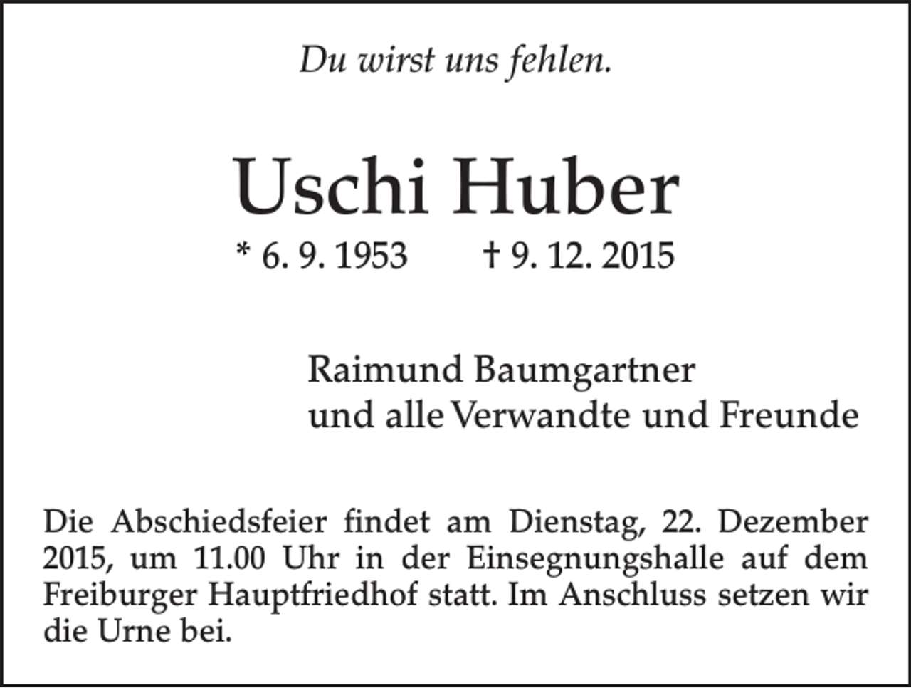 <p>Du wirst uns fehlen.</p><p>Uschi Huber<br />* 6. 9. 1953 † 9. 12. 2015</p><p>Raimund Baumgartner<br />und alle Verwandte und Freunde<br />Die Abschiedsfeier findet am Dienstag, 22. Dezember<br />2015, um 11.00 Uhr in der Einsegnungshalle auf dem<br />­Freiburger Hauptfriedhof statt. Im Anschluss setzen wir<br />die Urne bei.</p>