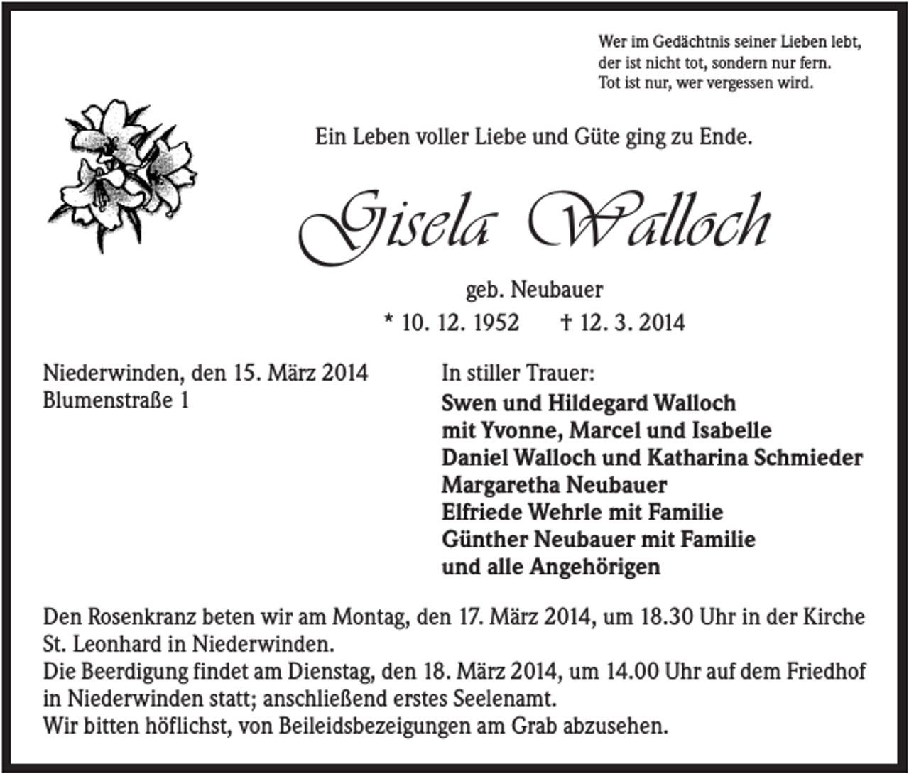 <p>Wer im Gedächtnis seiner Lieben lebt,<br />der ist nicht tot, sondern nur fern.<br />Tot ist nur, wer vergessen wird.</p><p>Ein Leben voller Liebe und Güte ging zu Ende.</p><p>Gisela Walloch<br />geb. Neubauer<br />* 10. 12. 1952<br />† 12. 3. 2014<br />Niederwinden, den 15. März 2014<br />Blumenstraße 1</p><p>In stiller Trauer:<br />Swen und Hildegard Walloch<br />mit Yvonne, Marcel und Isabelle<br />Daniel Walloch und Katharina Schmieder<br />Margaretha Neubauer<br />Elfriede Wehrle mit Familie<br />Günther Neubauer mit Familie<br />und alle Angehörigen</p><p>Den Rosenkranz beten wir am Montag, den 17. März 2014, um 18.30 Uhr in der Kirche<br />St. Leonhard in Niederwinden.<br />Die Beerdigung findet am Dienstag, den 18. März 2014, um 14.00 Uhr auf dem Friedhof<br />in Niederwinden statt; anschließend erstes Seelenamt.<br />Wir bitten höflichst, von Beileidsbezeigungen am Grab abzusehen.</p>