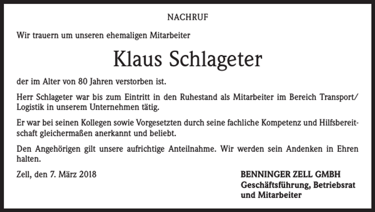 <p>NACHRUF<br />Wir trauern um unseren ehemaligen Mitarbeiter</p><p>Klaus Schlageter<br />der im Alter von 80 Jahren verstorben ist.<br />Herr Schlageter war bis zum Eintritt in den Ruhestand als Mitarbeiter im Bereich Transport/<br />Logistik in unserem Unternehmen tätig.<br />Er war bei seinen Kollegen sowie Vorgesetzten durch seine fachliche Kompetenz und Hilfsbereitschaft gleichermaßen anerkannt und beliebt.<br />Den Angehörigen gilt unsere aufrichtige Anteilnahme. Wir werden sein Andenken in Ehren<br />halten.<br />Zell, den 7. März 2018 BENNINGER ZELL GMBH<br />Geschäftsführung, Betriebsrat<br />und Mitarbeiter</p>