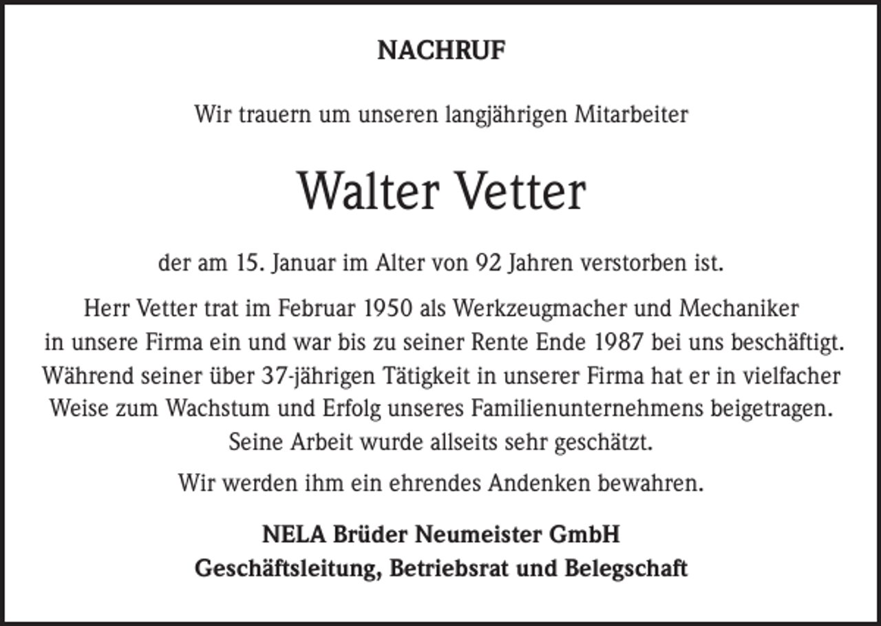 <p>NACHRUF<br />Wir trauern um unseren langjährigen Mitarbeiter</p><p>Walter Vetter<br />der am 15. Januar im Alter von 92 Jahren verstorben ist.<br />Herr Vetter trat im Februar 1950 als Werkzeugmacher und Mechaniker<br />in unsere Firma ein und war bis zu seiner Rente Ende 1987 bei uns beschäftigt.<br />Während seiner über 37-jährigen Tätigkeit in unserer Firma hat er in vielfacher<br />Weise zum Wachstum und Erfolg unseres Familienunternehmens beigetragen.<br />Seine Arbeit wurde allseits sehr geschätzt.<br />Wir werden ihm ein ehrendes Andenken bewahren.<br />NELA Brüder Neumeister GmbH<br />Geschäftsleitung, Betriebsrat und Belegschaft</p>