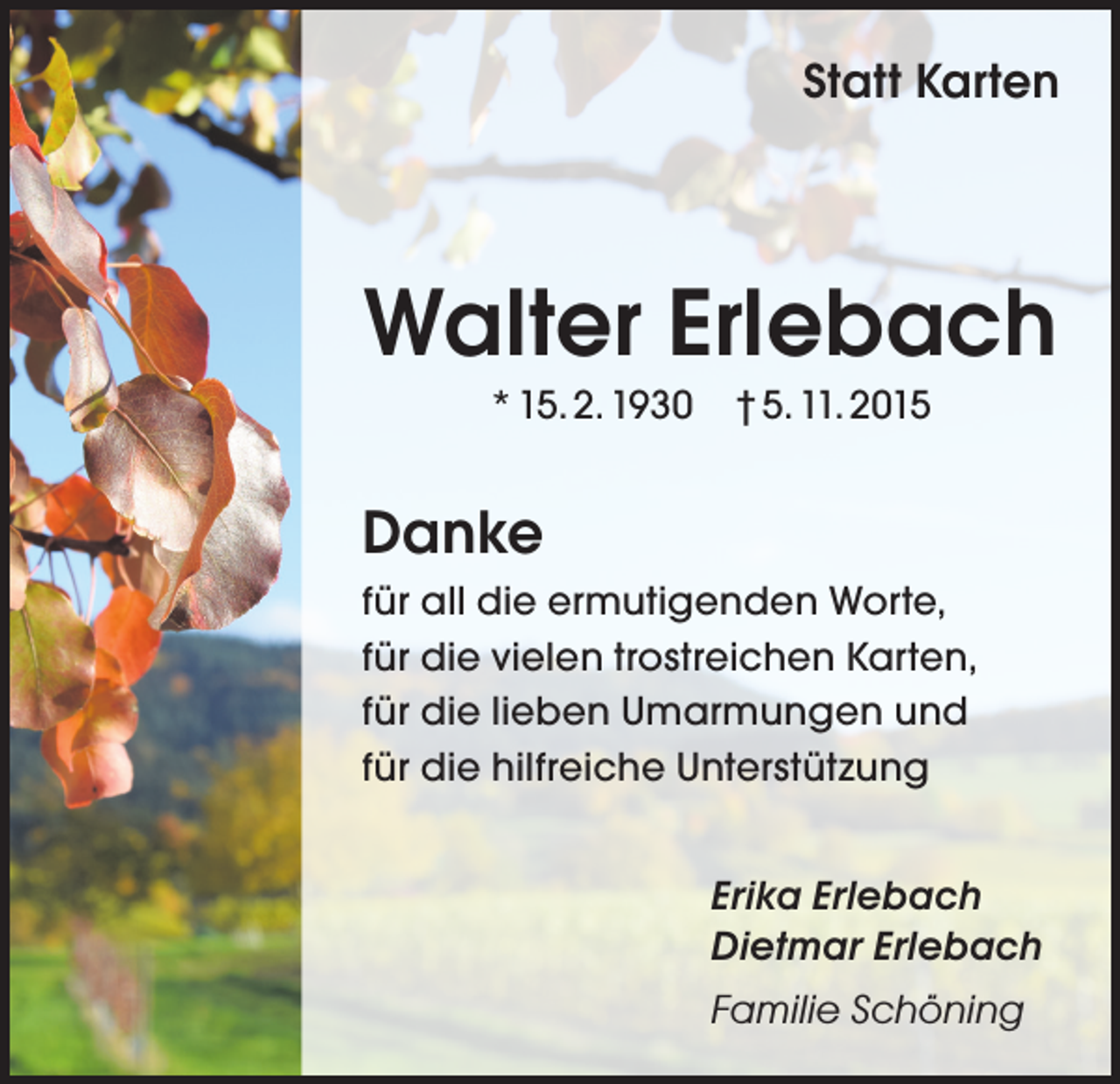 <p>Statt Karten</p><p>Walter Erlebach<br />* 15. 2. 1930 † 5. 11. 2015</p><p>Danke<br />für all die ermutigenden Worte,<br />für die vielen trostreichen Karten,<br />für die lieben Umarmungen und<br />für die hilfreiche Unterstützung<br />Erika Erlebach<br />Dietmar Erlebach<br />Familie Schöning</p>