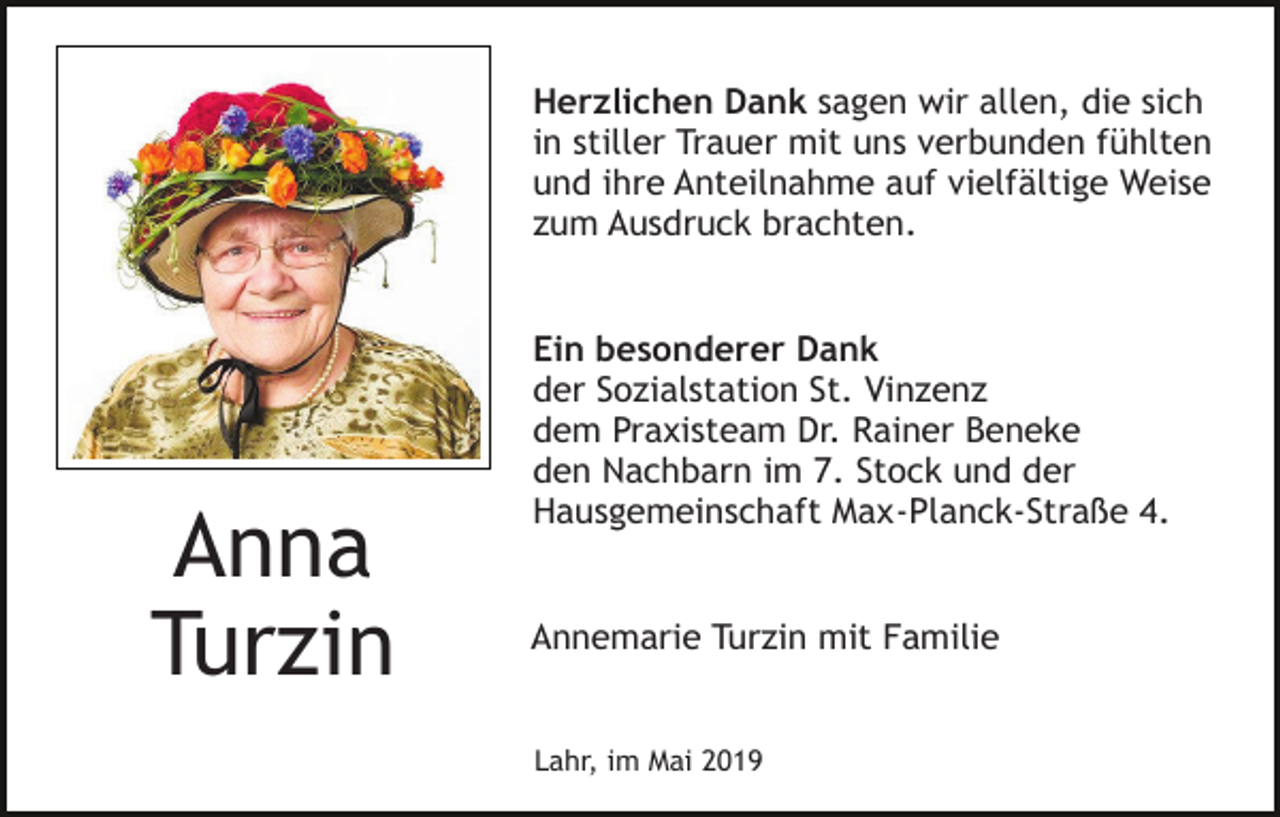 <p>Herzlichen Dank sagen wir allen, die sich<br />in stiller Trauer mit uns verbunden fühlten<br />und ihre Anteilnahme auf vielfältige Weise<br />zum Ausdruck brachten.</p><p>Anna<br />Turzin</p><p>Ein besonderer Dank<br />der Sozialstation St. Vinzenz<br />dem Praxisteam Dr. Rainer Beneke<br />den Nachbarn im 7. Stock und der<br />Hausgemeinschaft Max-Planck-Straße 4.</p><p>Annemarie Turzin mit Familie</p><p>Lahr, im Mai 2019</p>