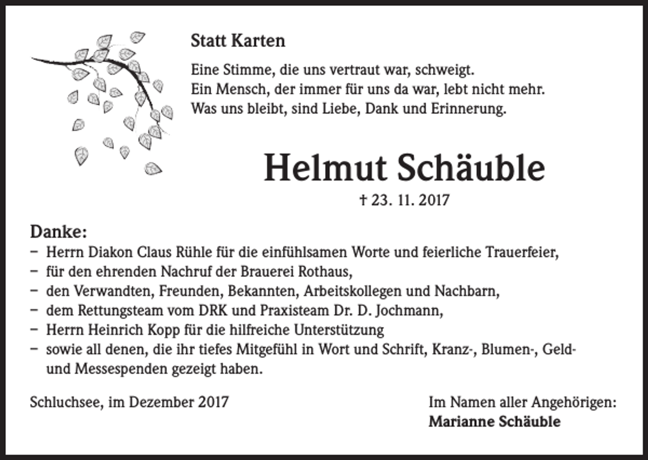 <p>Statt Karten<br />Eine Stimme, die uns vertraut war, schweigt.<br />Ein Mensch, der immer für uns da war, lebt nicht mehr.<br />Was uns bleibt, sind Liebe, Dank und Erinnerung.</p><p>Helmut Schäuble<br />† 23. 11. 2017</p><p>Danke:<br />–­ Herrn Diakon Claus Rühle für die einfühlsamen Worte und feierliche Trauerfeier,<br />–­ für den ehrenden Nachruf der Brauerei Rothaus,<br />–­ den Verwandten, Freunden, Bekannten, Arbeitskollegen und Nachbarn,<br />–­ dem Rettungsteam vom DRK und Praxisteam Dr. D. Jochmann,<br />–­ Herrn Heinrich Kopp für die hilfreiche Unterstützung<br />–­ sowie all denen, die ihr tiefes Mitgefühl in Wort und Schrift, Kranz-, Blumen-, Geldund Messespenden gezeigt haben.<br />Schluchsee, im Dezember 2017</p><p>Im Namen aller Angehörigen:<br />Marianne Schäuble</p>