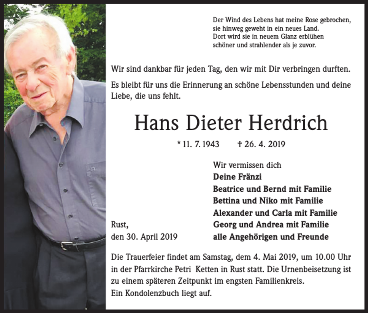 <p>Der Wind des Lebens hat meine Rose gebrochen,<br />sie hinweg geweht in ein neues Land.<br />Dort wird sie in neuem Glanz erblühen<br />schöner und strahlender als je zuvor.</p><p>Wir sind dankbar für jeden Tag, den wir mit Dir verbringen durften.<br />Es bleibt für uns die Erinnerung an schöne Lebensstunden und deine<br />Liebe, die uns fehlt.</p><p>Hans Dieter Herdrich<br />* 11. 7. 1943 † 26. 4. 2019</p><p>Rust,<br />den 30. April 2019</p><p>Wir vermissen dich<br />Deine Fränzi<br />Beatrice und Bernd mit Familie<br />Bettina und Niko mit Familie<br />Alexander und Carla mit Familie<br />Georg und Andrea mit Familie<br />alle Angehörigen und Freunde</p><p>Die Trauerfeier findet am Samstag, dem 4. Mai 2019, um 10.00 Uhr<br />in der Pfarrkirche Petri Ketten in Rust statt. Die Urnenbei­setzung ist<br />zu einem späteren Zeitpunkt im engsten Familienkreis.<br />Ein Kondolenzbuch liegt auf.</p>