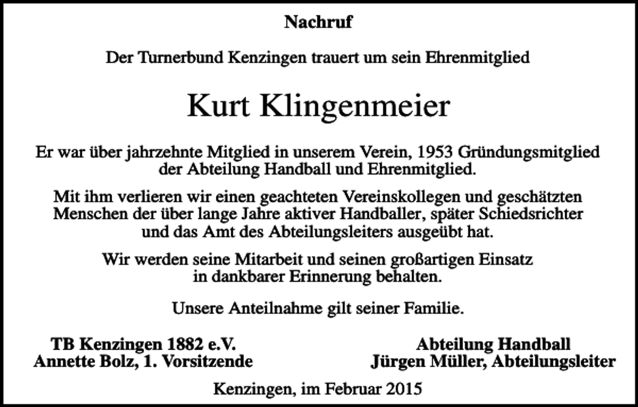 <p>Nachruf<br />Der Turnerbund Kenzingen trauert um sein Ehrenmitglied</p><p>Kurt Klingenmeier<br />Er war über jahrzehnte Mitglied in unserem Verein, 1953 Gründungsmitglied<br />der Abteilung Handball und Ehrenmitglied.<br />Mit ihm verlieren wir einen geachteten Vereinskollegen und geschätzten<br />Menschen der über lange Jahre aktiver Handballer, später Schiedsrichter<br />und das Amt des Abteilungsleiters ausgeübt hat.<br />Wir werden seine Mitarbeit und seinen großartigen Einsatz<br />in dankbarer Erinnerung behalten.<br />Unsere Anteilnahme gilt seiner Familie.<br />TB Kenzingen 1882 e.V.<br />Annette Bolz, 1. Vorsitzende</p><p>Abteilung Handball<br />Jürgen Müller, Abteilungsleiter</p><p>Kenzingen, im Februar 2015</p>