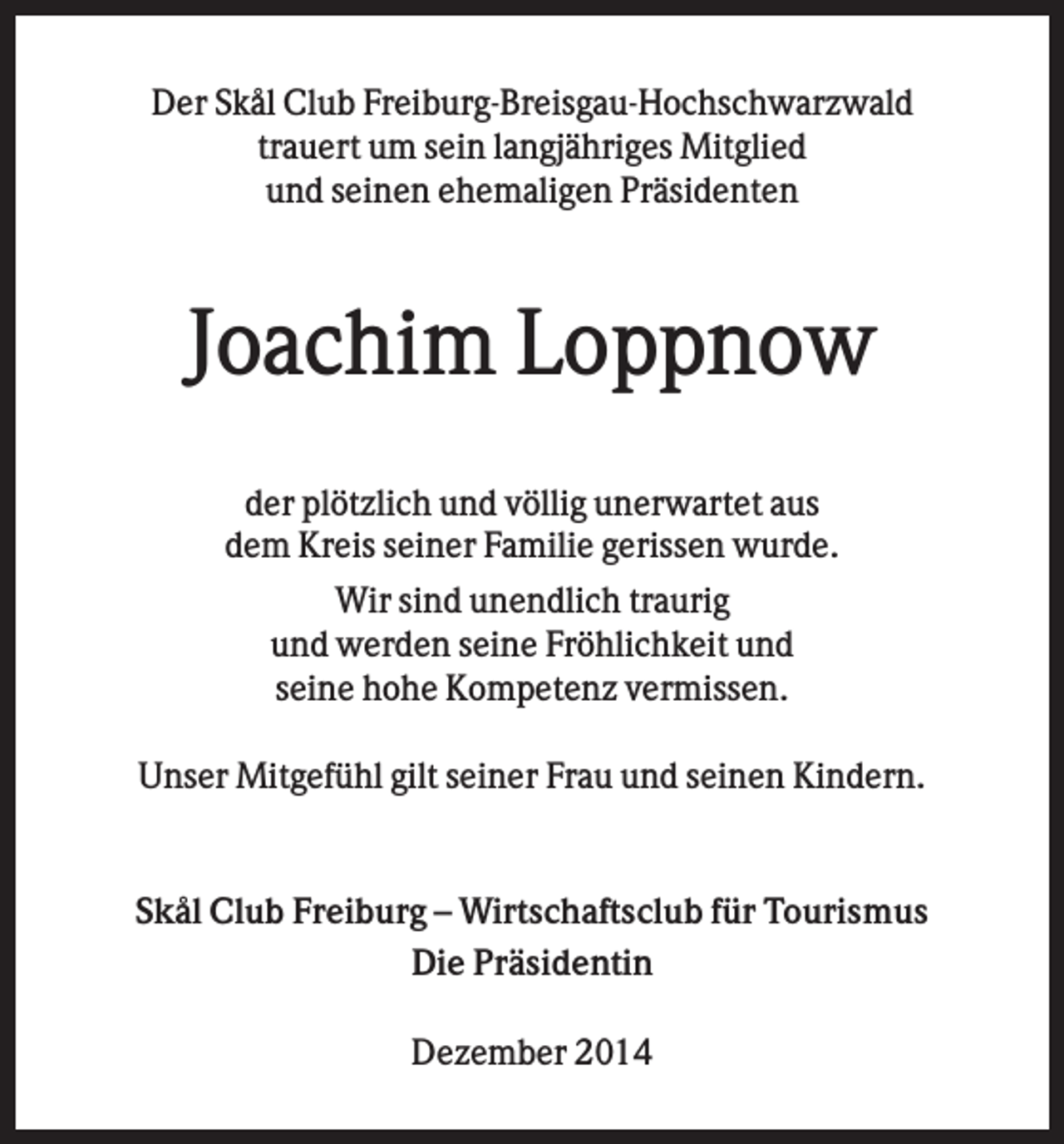 <p>Der Skål Club Freiburg-Breisgau-Hochschwarzwald<br />trauert um sein langjähriges Mitglied<br />und seinen ehemaligen Präsidenten</p><p>Joachim Loppnow<br />der plötzlich und völlig unerwartet aus<br />dem Kreis seiner Familie gerissen wurde.<br />Wir sind unendlich traurig<br />und werden seine Fröhlichkeit und<br />seine hohe Kompetenz vermissen.<br />Unser Mitgefühl gilt seiner Frau und seinen Kindern.</p><p>Skål Club Freiburg – Wirtschaftsclub für Tourismus<br />Die Präsidentin<br />Dezember 2014</p>