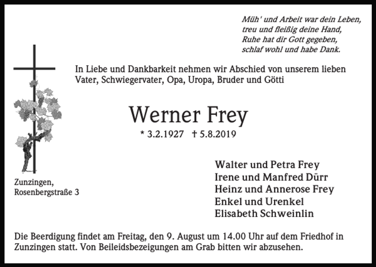 <p>Müh' und Arbeit war dein Leben,<br />treu und fleißig deine Hand,<br />Ruhe hat dir Gott gegeben,<br />schlaf wohl und habe Dank.</p><p>In Liebe und Dankbarkeit nehmen wir Abschied von unserem lieben<br />Vater, Schwiegervater, Opa, Uropa, Bruder und Götti</p><p>Werner Frey<br />* 3.2.1927 † 5.8.2019</p><p>Zunzingen,<br />Rosenbergstraße 3</p><p>Walter und Petra Frey<br />Irene und Manfred Dürr<br />Heinz und Annerose Frey<br />Enkel und Urenkel<br />Elisabeth Schweinlin</p><p>Die Beerdigung findet am Freitag, den 9. August um 14.00 Uhr auf dem Friedhof in<br />Zunzingen statt. Von Beileidsbezeigungen am Grab bitten wir abzusehen.</p>