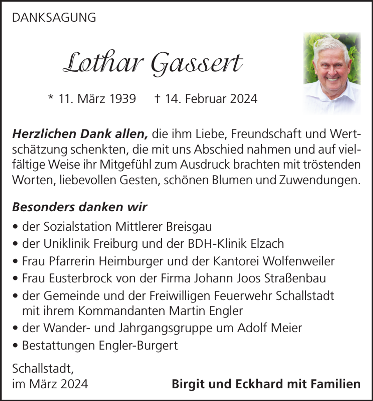 <p>DANKSAGUNG</p><p>Lothar Gassert<br />* 11. März 1939</p><p>† 14. Februar 2024</p><p>Herzlichen Dank allen, die ihm Liebe, Freundschaft und Wertschätzung schenkten, die mit uns Abschied nahmen und auf vielfältige Weise ihr Mitgefühl zum Ausdruck brachten mit tröstenden<br />Worten, liebevollen Gesten, schönen Blumen und Zuwendungen.<br />Besonders danken wir<br />• der Sozialstation Mittlerer Breisgau<br />• der Uniklinik Freiburg und der BDH-Klinik Elzach<br />• Frau Pfarrerin Heimburger und der Kantorei Wolfenweiler<br />• Frau Eusterbrock von der Firma Johann Joos Straßenbau<br />• der Gemeinde und der Freiwilligen Feuerwehr Schallstadt<br />mit ihrem Kommandanten Martin Engler<br />• der Wander- und Jahrgangsgruppe um Adolf Meier<br />• Bestattungen Engler-Burgert<br />Schallstadt,<br />im März 2024</p><p>Birgit und Eckhard mit Familien</p>