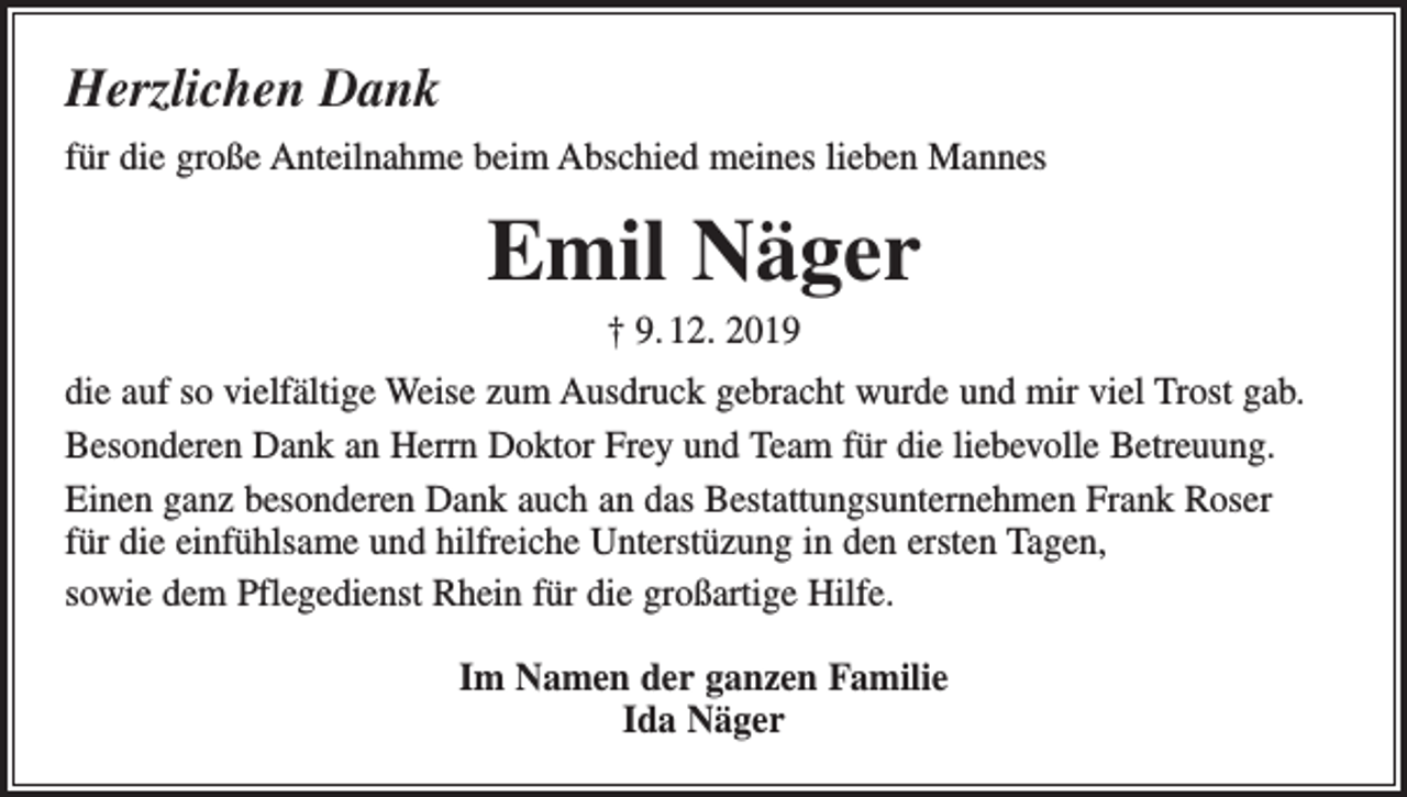 <p>Herzlichen Dank<br />für die große Anteilnahme beim Abschied meines lieben Mannes</p><p>Emil Näger<br />† 9. 12. 2019<br />die auf so vielfältige Weise zum Ausdruck gebracht wurde und mir viel Trost gab.<br />Besonderen Dank an Herrn Doktor Frey und Team für die liebevolle Betreuung.<br />Einen ganz besonderen Dank auch an das Bestattungsunternehmen Frank Roser<br />für die einfühlsame und hilfreiche Unterstüzung in den ersten Tagen,<br />sowie dem Pflegedienst Rhein für die großartige Hilfe.<br />Im Namen der ganzen Familie<br />Ida Näger</p>
