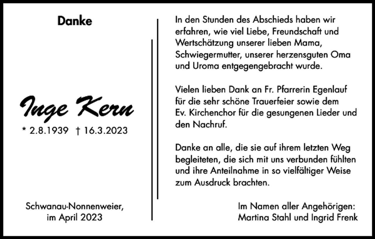 <p>Danke</p><p>Inge Kern<br />* 2.8.1939 † 16.3.2023</p><p>In den Stunden des Abschieds haben wir<br />erfahren, wie viel Liebe, Freundschaft und<br />Wertschätzung unserer lieben Mama,<br />Schwiegermutter, unserer herzensguten Oma<br />und Uroma entgegengebracht wurde.<br />Vielen lieben Dank an Fr. Pfarrerin Egenlauf<br />für die sehr schöne Trauerfeier sowie dem<br />Ev. Kirchenchor für die gesungenen Lieder und<br />den Nachruf.<br />Danke an alle, die sie auf ihrem letzten Weg<br />begleiteten, die sich mit uns verbunden fühlten<br />und ihre Anteilnahme in so vielfältiger Weise<br />zum Ausdruck brachten.</p><p>Schwanau-Nonnenweier,<br />im April 2023</p><p>Im Namen aller Angehörigen:<br />Martina Stahl und Ingrid Frenk</p>