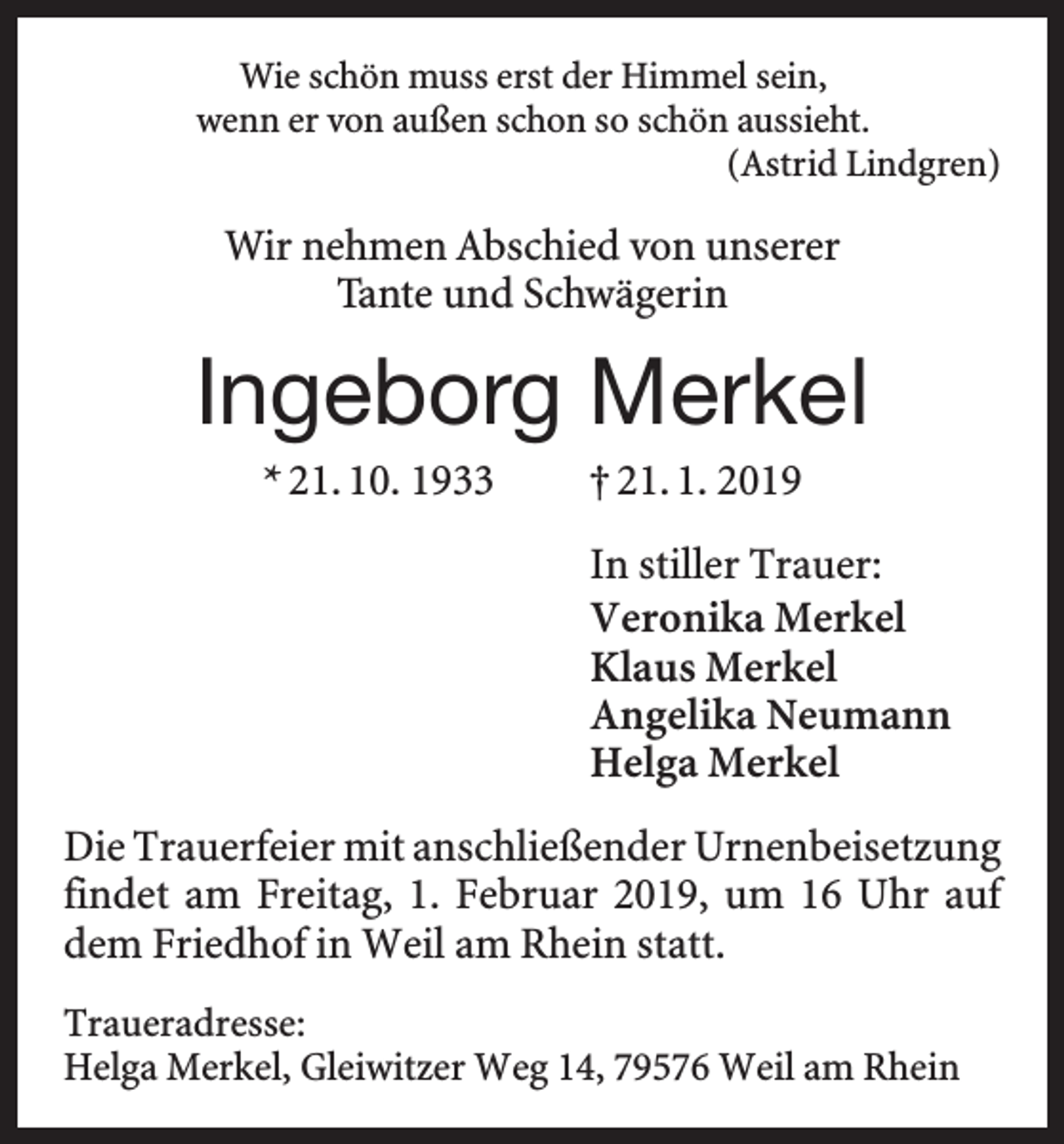 <p>Wie schön muss erst der Himmel sein,<br />wenn er von außen schon so schön aussieht.<br />(Astrid Lindgren)</p><p>Wir nehmen Abschied von unserer<br />Tante und Schwägerin</p><p>Ingeborg Merkel<br />* 21. 10. 1933 † 21. 1. 2019<br />In stiller Trauer:<br />Veronika Merkel<br />Klaus Merkel<br />Angelika Neumann<br />Helga Merkel<br />Die Trauerfeier mit anschließender Urnenbeisetzung<br />f­ indet am Freitag, 1. Februar 2019, um 16 Uhr auf<br />dem Friedhof in Weil am Rhein statt.<br />Traueradresse:<br />Helga Merkel, Gleiwitzer Weg 14, 79576 Weil am Rhein</p>