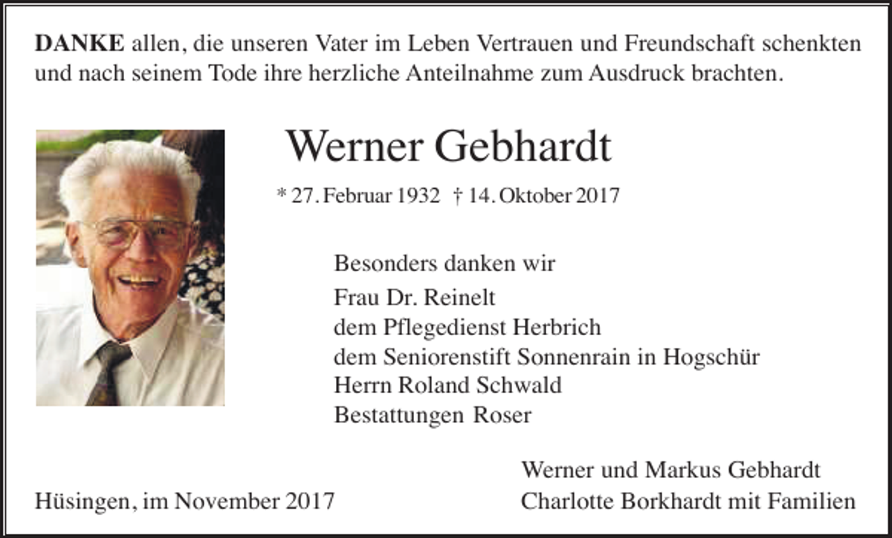 <p>DANKE allen, die unseren Vater im Leben Vertrauen und Freundschaft schenkten<br />und nach seinem Tode ihre herzliche Anteilnahme zum Ausdruck brachten.</p><p>Werner Gebhardt<br />* 27. Februar 1932 † 14. Oktober 2017</p><p>Besonders danken wir<br />Frau Dr. Reinelt<br />dem Pflegedienst Herbrich<br />dem Seniorenstift Sonnenrain in Hogschür<br />Herrn Roland Schwald<br />Bestattungen Roser</p><p>Hüsingen, im November 2017</p><p>Werner und Markus Gebhardt<br />Charlotte Borkhardt mit Familien</p>