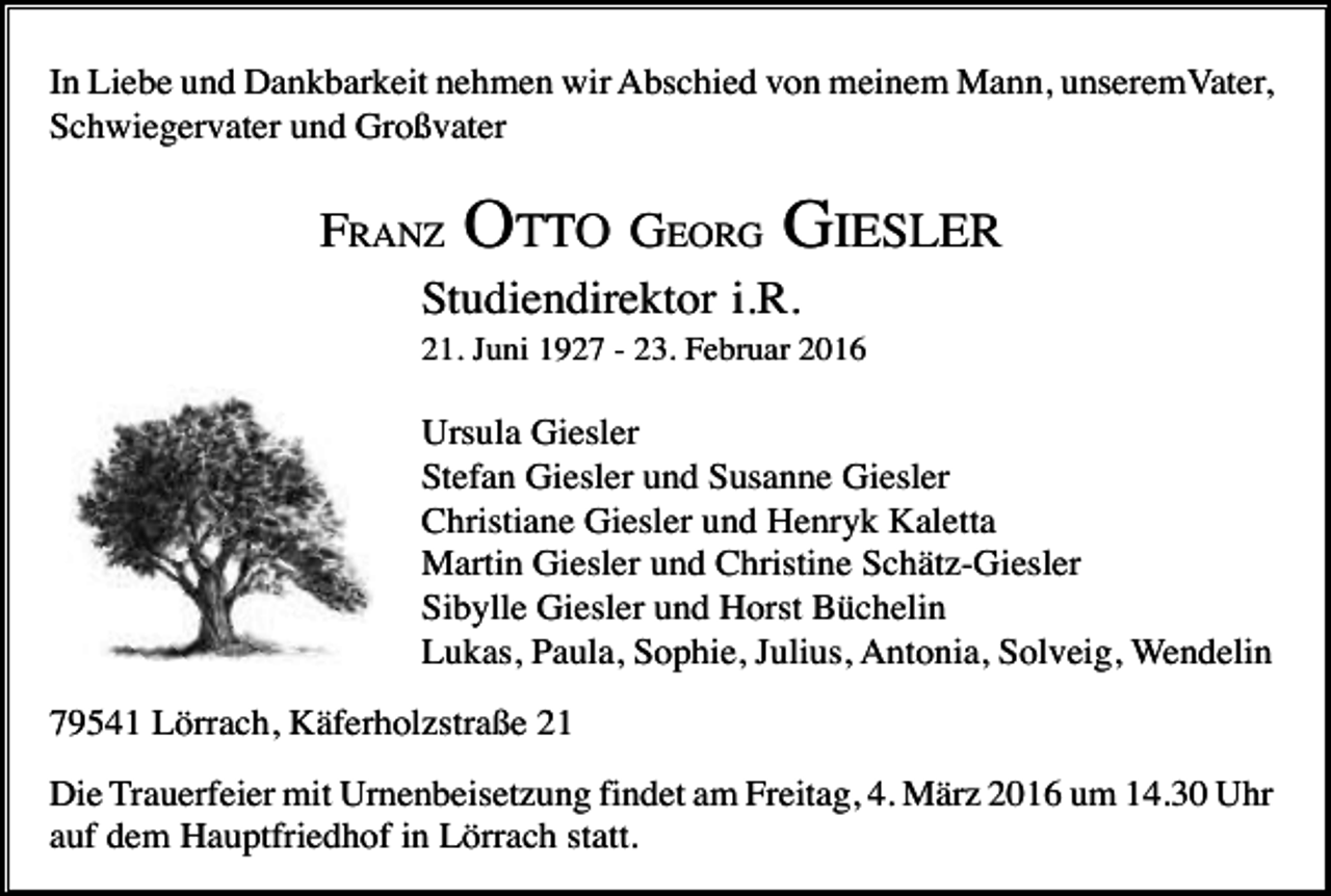 <p>In Liebe und Dankbarkeit nehmen wir Abschied von meinem Mann, unseremVater,<br />Schwiegervater und Großvater</p><p>FRANZ</p><p>OTTO GEORG GIESLER</p><p>Studiendirektor i.R.<br />21. Juni 1927 - 23. Februar 2016</p><p>Ursula Giesler<br />Stefan Giesler und Susanne Giesler<br />Christiane Giesler und Henryk Kaletta<br />Martin Giesler und Christine Schätz-Giesler<br />Sibylle Giesler und Horst Büchelin<br />Lukas, Paula, Sophie, Julius, Antonia, Solveig, Wendelin<br />79541 Lörrach, Käferholzstraße 21<br />Die Trauerfeier mit Urnenbeisetzung findet am Freitag, 4. März 2016 um 14.30 Uhr<br />auf dem Hauptfriedhof in Lörrach statt.</p>