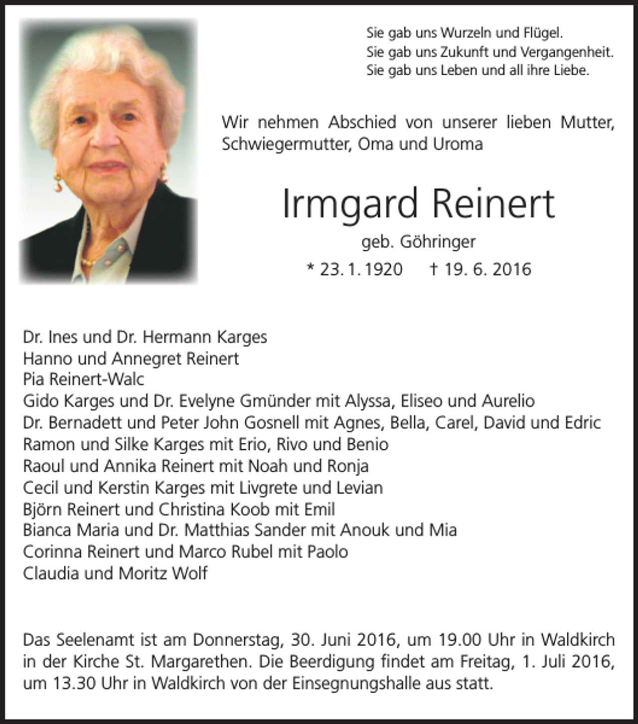 <p>Sie gab uns Wurzeln und Flügel.<br />Sie gab uns Zukunft und Vergangenheit.<br />Sie gab uns Leben und all ihre Liebe.</p><p>Wir nehmen Abschied von unserer lieben Mutter,<br />Schwiegermutter, Oma und Uroma</p><p>Irmgard Reinert<br />geb. Göhringer<br />* 23. 1. 1920 † 19. 6. 2016</p><p>Dr. Ines und Dr. Hermann Karges<br />Hanno und Annegret Reinert<br />Pia Reinert-Walc<br />Gido Karges und Dr. Evelyne Gmünder mit Alyssa, Eliseo und Aurelio<br />Dr. Bernadett und Peter John Gosnell mit Agnes, Bella, Carel, David und Edric<br />Ramon und Silke Karges mit Erio, Rivo und Benio<br />Raoul und Annika Reinert mit Noah und Ronja<br />Cecil und Kerstin Karges mit Livgrete und Levian<br />Björn Reinert und Christina Koob mit Emil<br />Bianca Maria und Dr. Matthias Sander mit Anouk und Mia<br />Corinna Reinert und Marco Rubel mit Paolo<br />Claudia und Moritz Wolf</p><p>Das Seelenamt ist am Donnerstag, 30. Juni 2016, um 19.00 Uhr in Waldkirch<br />in der Kirche St. Margarethen. Die Beerdigung findet am Freitag, 1. Juli 2016,<br />um 13.30 Uhr in Waldkirch von der Einsegnungshalle aus statt.</p>
