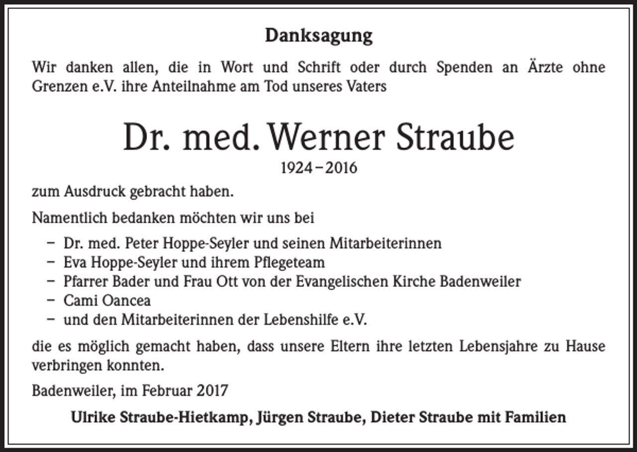 <p>Danksagung<br />Wir danken allen, die in Wort und Schrift oder durch Spenden an Ärzte ohne<br />Grenzen e.V. ihre Anteilnahme am Tod unseres Vaters</p><p>Dr. med. Werner Straube<br />1924 – 2016</p><p>zum Ausdruck gebracht haben.<br />Namentlich bedanken möchten wir uns bei<br />– Dr. med. Peter Hoppe-Seyler und seinen Mitarbeiterinnen<br />– Eva Hoppe-Seyler und ihrem Pflegeteam<br />– Pfarrer Bader und Frau Ott von der Evangelischen Kirche Badenweiler<br />– Cami Oancea<br />– und den Mitarbeiterinnen der Lebenshilfe e.V.<br />die es möglich gemacht haben, dass unsere Eltern ihre letzten Lebensjahre zu Hause<br />verbringen konnten.<br />Badenweiler, im Februar 2017<br />Ulrike Straube-Hietkamp, Jürgen Straube, Dieter Straube mit Familien</p>