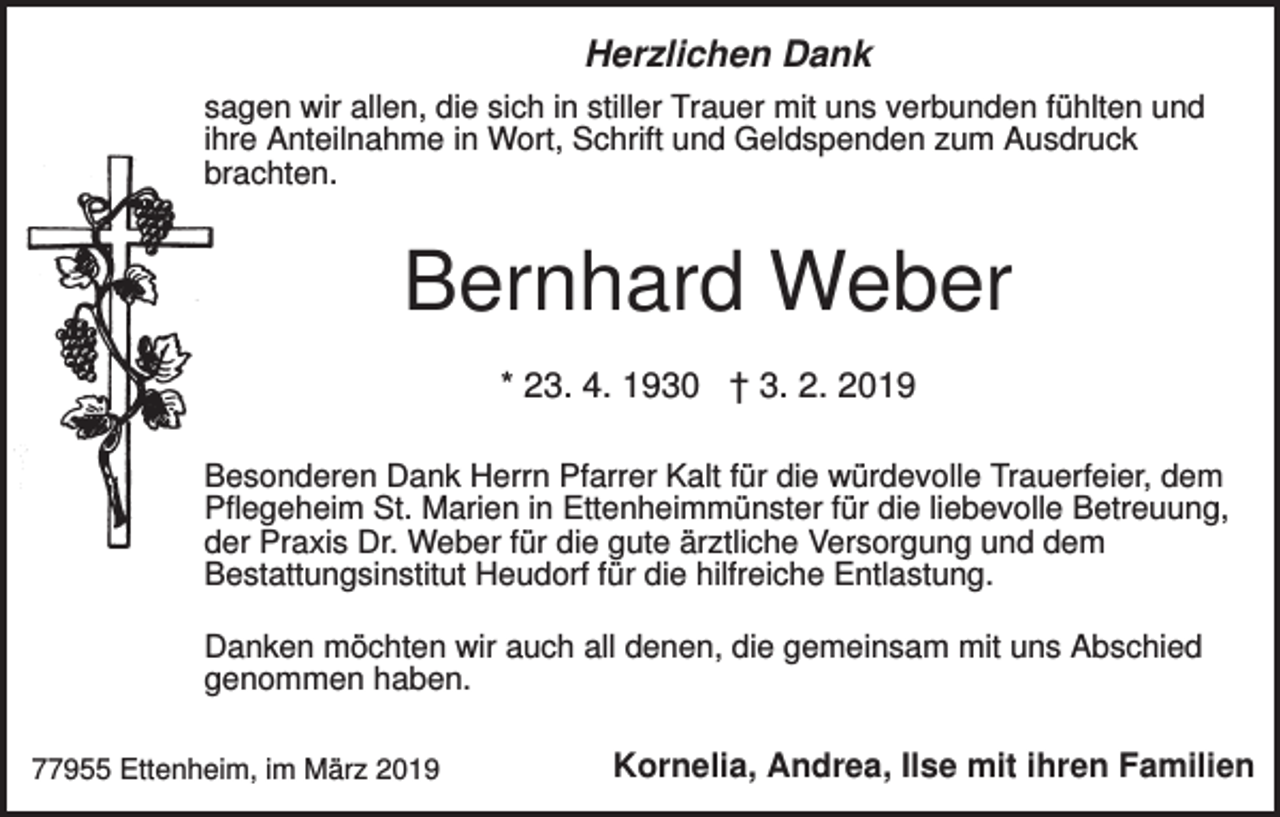 <p>Herzlichen Dank<br />sagen wir allen, die sich in stiller Trauer mit uns verbunden fühlten und<br />ihre Anteilnahme in Wort, Schrift und Geldspenden zum Ausdruck<br />brachten.</p><p>Bernhard Weber<br />* 23. 4. 1930 † 3. 2. 2019<br />Besonderen Dank Herrn Pfarrer Kalt für die würdevolle Trauerfeier, dem<br />Pflegeheim St. Marien in Ettenheimmünster für die liebevolle Betreuung,<br />der Praxis Dr. Weber für die gute ärztliche Versorgung und dem<br />Bestattungsinstitut Heudorf für die hilfreiche Entlastung.<br />Danken möchten wir auch all denen, die gemeinsam mit uns Abschied<br />genommen haben.<br />77955 Ettenheim, im März 2019</p><p>Kornelia, Andrea, Ilse mit ihren Familien</p>