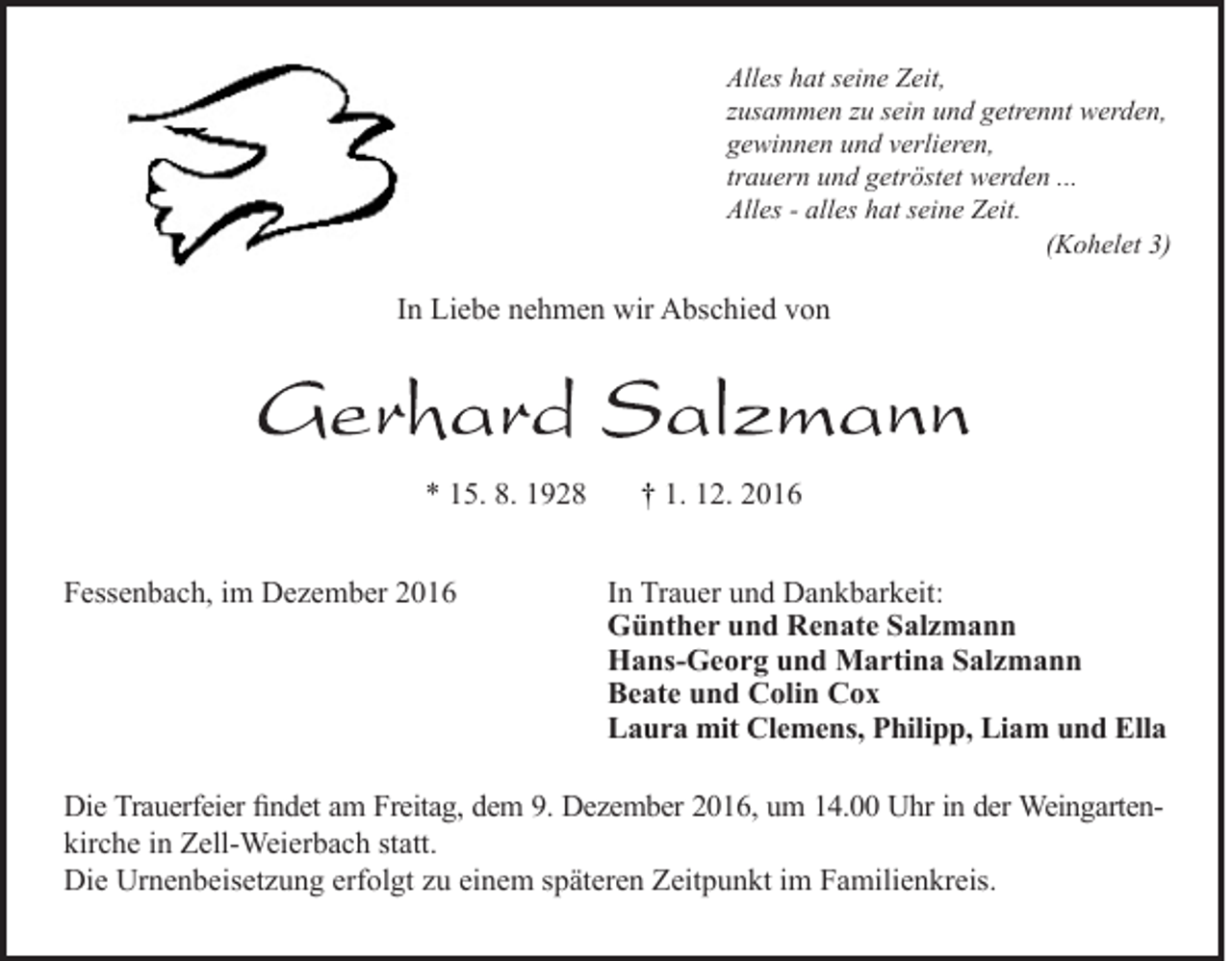 <p>Alles hat seine Zeit,<br />zusammen zu sein und getrennt werden,<br />gewinnen und verlieren,<br />trauern und getröstet werden ...<br />Alles - alles hat seine Zeit.<br />(Kohelet 3)</p><p>In Liebe nehmen wir Abschied von</p><p>* 15. 8. 1928<br />Fessenbach, im Dezember 2016</p><p>† 1. 12. 2016<br />In Trauer und Dankbarkeit:<br />Günther und Renate Salzmann<br />Hans-Georg und Martina Salzmann<br />Beate und Colin Cox<br />Laura mit Clemens, Philipp, Liam und Ella</p><p>Die Trauerfeier findet am Freitag, dem 9. Dezember 2016, um 14.00 Uhr in der Weingartenkirche in Zell-Weierbach statt.<br />Die Urnenbeisetzung erfolgt zu einem späteren Zeitpunkt im Familienkreis.</p>