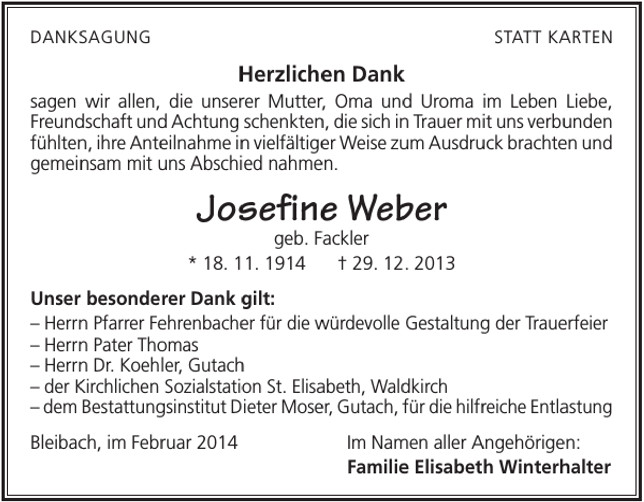 <p>DANKSAGUNG</p><p>STATT KARTEN</p><p>Herzlichen Dank<br />sagen wir allen, die unserer Mutter, Oma und Uroma im Leben Liebe,<br />Freundschaft und Achtung schenkten, die sich in Trauer mit uns verbunden<br />fühlten, ihre Anteilnahme in vielfältiger Weise zum Ausdruck brachten und<br />gemeinsam mit uns Abschied nahmen.</p><p>Josefine Weber</p><p>geb. Fackler<br />* 18. 11. 1914<br />† 29. 12. 2013<br />Unser besonderer Dank gilt:<br />– Herrn Pfarrer Fehrenbacher für die würdevolle Gestaltung der Trauerfeier<br />– Herrn Pater Thomas<br />– Herrn Dr. Koehler, Gutach<br />– der Kirchlichen Sozialstation St. Elisabeth, Waldkirch<br />– dem Bestattungsinstitut Dieter Moser, Gutach, für die hilfreiche Entlastung<br />Bleibach, im Februar 2014</p><p>Im Namen aller Angehörigen:<br />Familie Elisabeth Winterhalter</p>