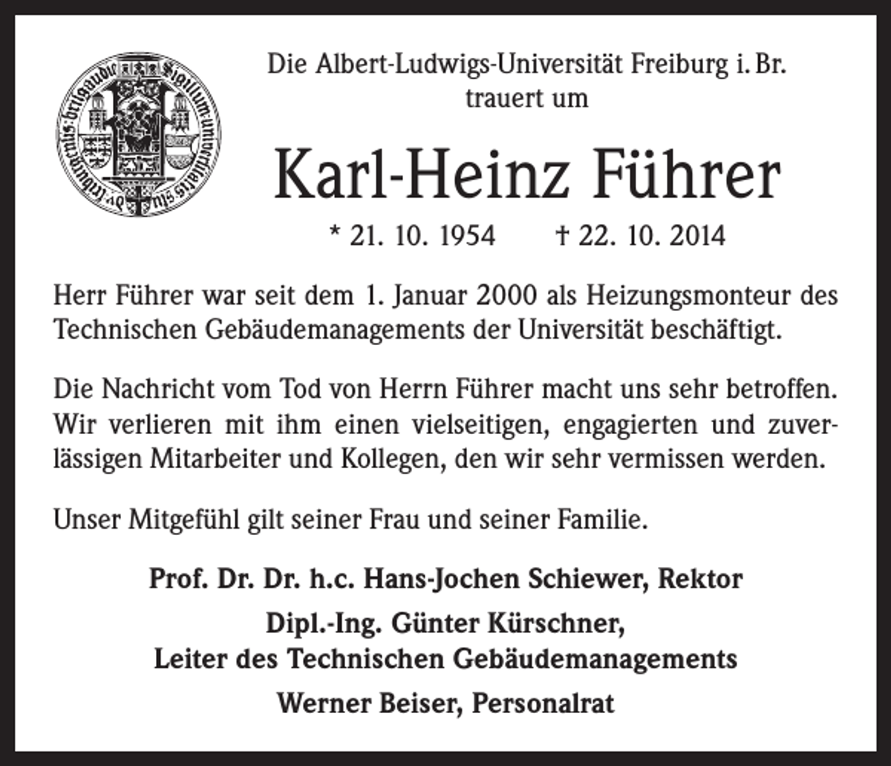<p>Die Albert-Ludwigs-Universität Freiburg i. Br.<br />trauert um</p><p>Karl-Heinz Führer<br />* 21. 10. 1954 † 22. 10. 2014<br />Herr Führer war seit dem 1. Januar 2000 als Heizungsmonteur des<br />Technischen Gebäudemanagements der Universität beschäftigt.<br />Die Nachricht vom Tod von Herrn Führer macht uns sehr betroffen.<br />Wir verlieren mit ihm einen vielseitigen, engagierten und zuver­<br />lässigen Mitarbeiter und Kollegen, den wir sehr vermissen werden.<br />Unser Mitgefühl gilt seiner Frau und seiner Familie.<br />Prof. Dr. Dr. h.c. Hans-Jochen Schiewer, Rektor<br />Dipl.-Ing. Günter Kürschner,<br />Leiter des Technischen Gebäudemanagements<br />Werner Beiser, Personalrat</p>