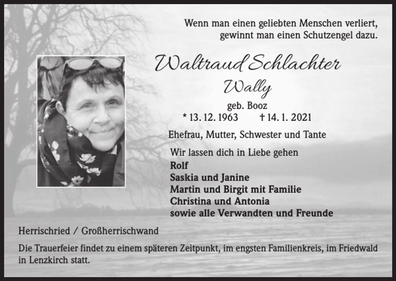 <p>Wenn man einen geliebten Menschen verliert,<br />gewinnt man einen Schutzengel dazu.</p><p>Waltraud Schlachter<br />Wally</p><p>geb. Booz<br />* 13. 12. 1963 † 14. 1. 2021<br />Ehefrau, Mutter, Schwester und Tante<br />Wir lassen dich in Liebe gehen<br />Rolf<br />Saskia und Janine<br />Martin und Birgit mit Familie<br />Christina und Antonia<br />sowie alle Verwandten und Freunde<br />Herrischried / Großherrischwand<br />Die Trauerfeier findet zu einem späteren Zeitpunkt, im engsten Familienkreis, im Friedwald<br />in Lenzkirch statt.</p>