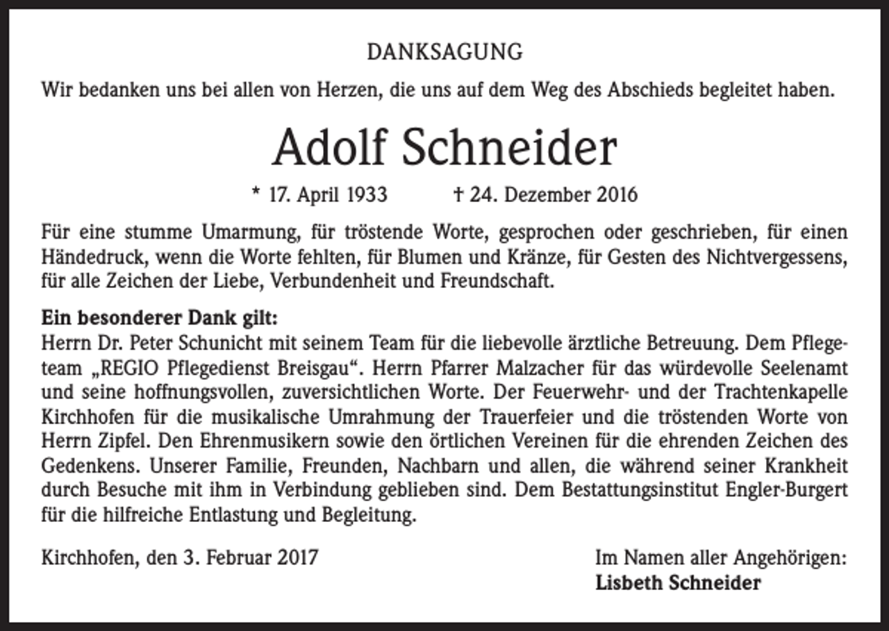 <p>DANKSAGUNG<br />Wir bedanken uns bei allen von Herzen, die uns auf dem Weg des Abschieds begleitet haben.</p><p>Adolf Schneider<br />* 17. April 1933 † 24. Dezember 2016<br />Für eine stumme Umarmung, für tröstende Worte, gesprochen oder geschrieben, für einen<br />Hände­druck, wenn die Worte fehlten, für Blumen und Kränze, für Gesten des Nichtvergessens,<br />für alle Zeichen der Liebe, Verbundenheit und Freundschaft.<br />Ein besonderer Dank gilt:<br />Herrn Dr. Peter Schunicht mit seinem Team für die liebevolle ärztliche Betreuung. Dem Pflegeteam „REGIO Pflegedienst Breisgau“. Herrn Pfarrer Malzacher für das würdevolle Seelenamt<br />und seine hoffnungsvollen, zuversichtlichen Worte. Der Feuerwehr- und der Trachtenkapelle<br />­Kirch­hofen für die musikalische Umrahmung der Trauerfeier und die tröstenden Worte von<br />Herrn Zipfel. Den Ehrenmusikern sowie den örtlichen Vereinen für die ehrenden Zeichen des<br />Gedenkens. Unserer Familie, Freunden, Nachbarn und allen, die während seiner Krankheit<br />durch Besuche mit ihm in Verbindung geblieben sind. Dem Bestattungsinstitut Engler-Burgert<br />für die hilfreiche Entlastung und Begleitung.<br />Kirchhofen, den 3. Februar 2017</p><p>Im Namen aller Angehörigen:<br />Lisbeth Schneider</p>
