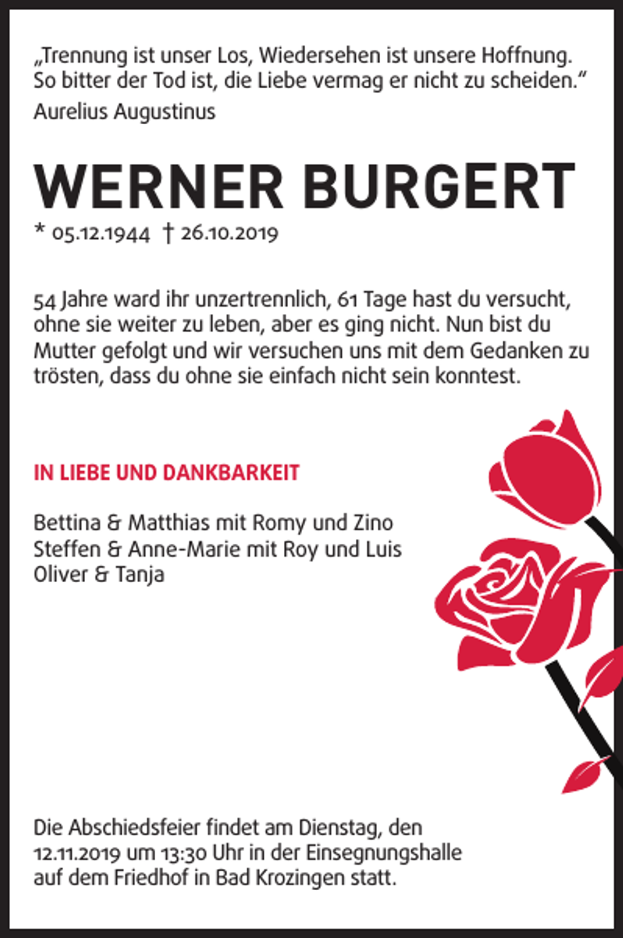 <p>„Trennung ist unser Los, Wiedersehen ist unsere Hoffnung.<br />So bitter der Tod ist, die Liebe vermag er nicht zu scheiden.“<br />Aurelius Augustinus</p><p>WERNER BURGERT</p><p>* 05.12.1944 † 26.10.2019</p><p>54 Jahre ward ihr unzertrennlich, 61 Tage hast du versucht,<br />ohne sie weiter zu leben, aber es ging nicht. Nun bist du<br />Mutter gefolgt und wir versuchen uns mit dem Gedanken zu<br />trösten, dass du ohne sie einfach nicht sein konntest.</p><p>IN LIEBE UND DANKBARKEIT<br />Bettina &amp; Matthias mit Romy und Zino<br />Steffen &amp; Anne-Marie mit Roy und Luis<br />Oliver &amp; Tanja</p><p>Die Abschiedsfeier findet am Dienstag, den<br />12.11.2019 um 13:30 Uhr in der Einsegnungshalle<br />auf dem Friedhof in Bad Krozingen statt.</p>
