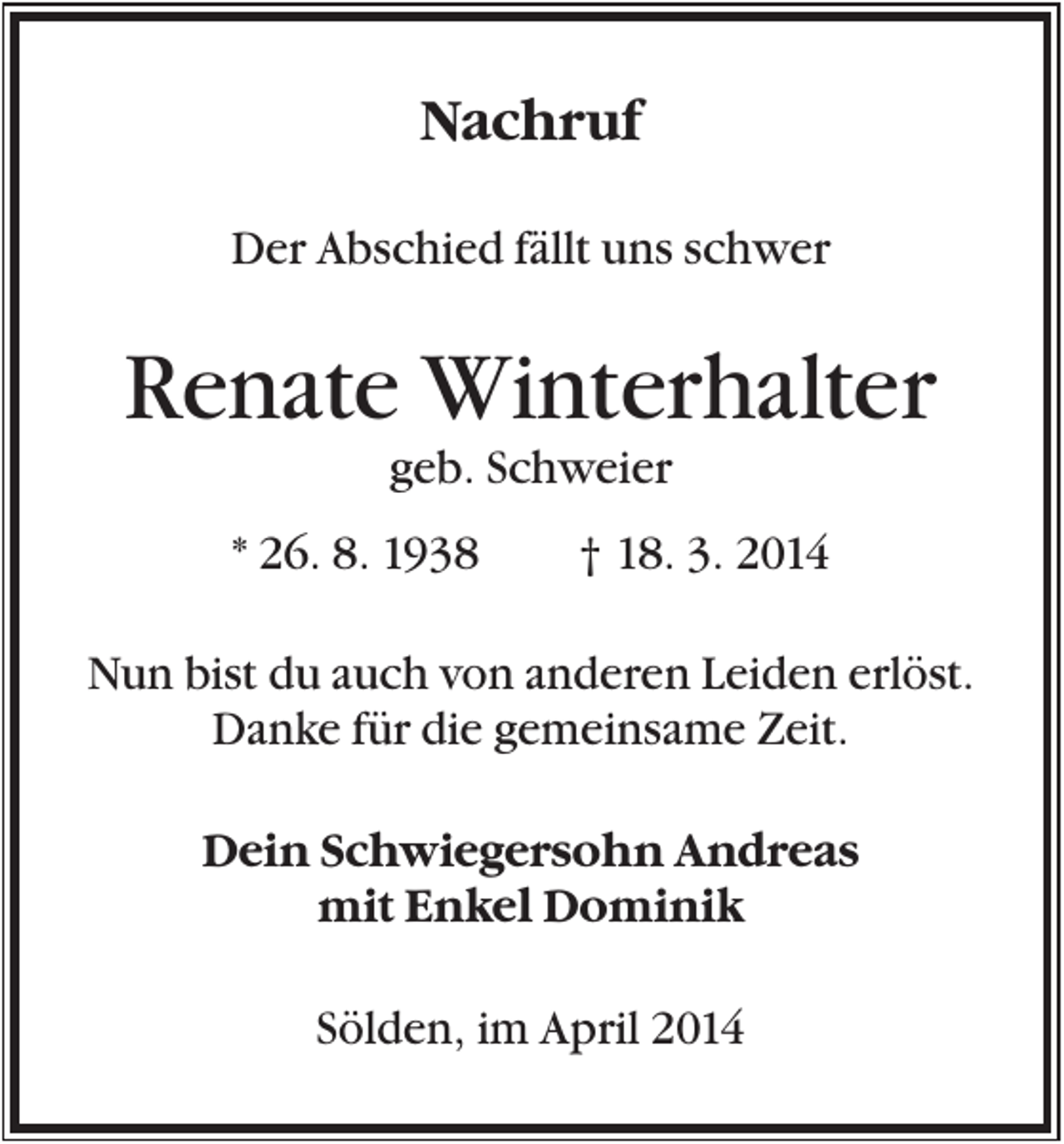 <p>Nachruf<br />Der Abschied fällt uns schwer</p><p>Renate Winterhalter<br />geb. Schweier<br />* 26. 8. 1938</p><p>† 18. 3. 2014</p><p>Nun bist du auch von anderen Leiden erlöst.<br />Danke für die gemeinsame Zeit.<br />Dein Schwiegersohn Andreas<br />mit Enkel Dominik<br />Sölden, im April 2014</p>