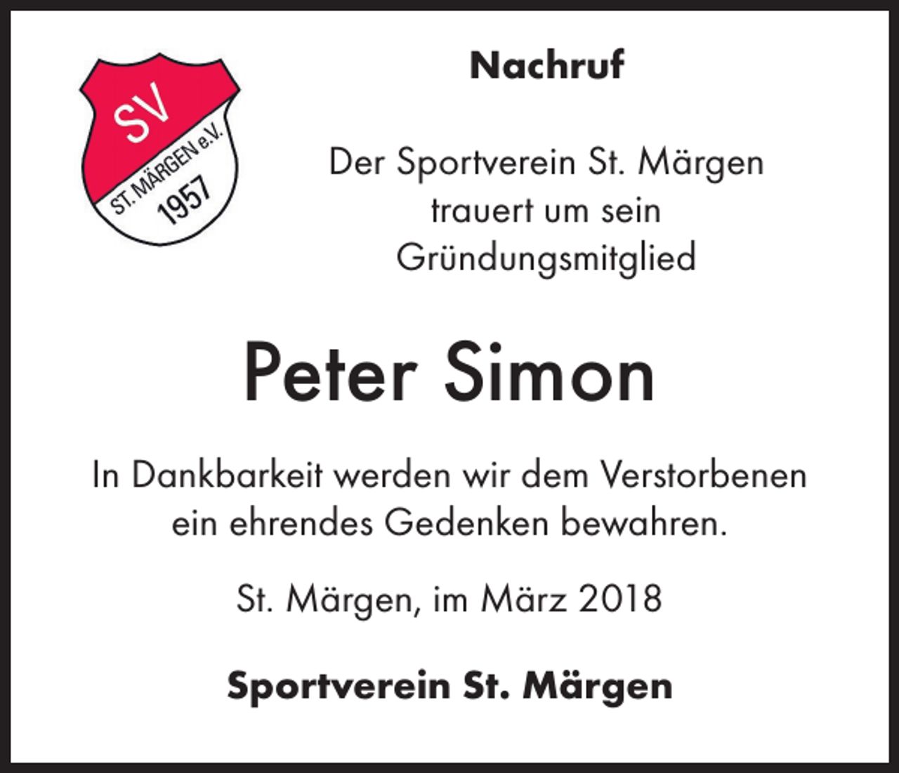 <p>Nachruf<br />Der Sportverein St. Märgen<br />trauert um sein<br />Gründungsmitglied</p><p>Peter Simon<br />In Dankbarkeit werden wir dem Verstorbenen<br />ein ehrendes Gedenken bewahren.<br />St. Märgen, im März 2018<br />Sportverein St. Märgen</p>