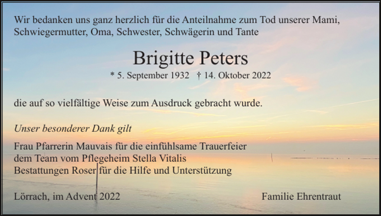 <p>Wir bedanken uns ganz herzlich für die Anteilnahme zum Tod unserer Mami,<br />Schwiegermutter, Oma, Schwester, Schwägerin und Tante</p><p>Brigitte Peters<br />* 5. September 1932 † 14. Oktober 2022</p><p>die auf so vielfältige Weise zum Ausdruck gebracht wurde.<br />Unser besonderer Dank gilt<br />Frau Pfarrerin Mauvais für die einfühlsame Trauerfeier<br />dem Team vom Pflegeheim Stella Vitalis<br />Bestattungen Roser für die Hilfe und Unterstützung<br />Lörrach, im Advent 2022</p><p>Familie Ehrentraut</p>