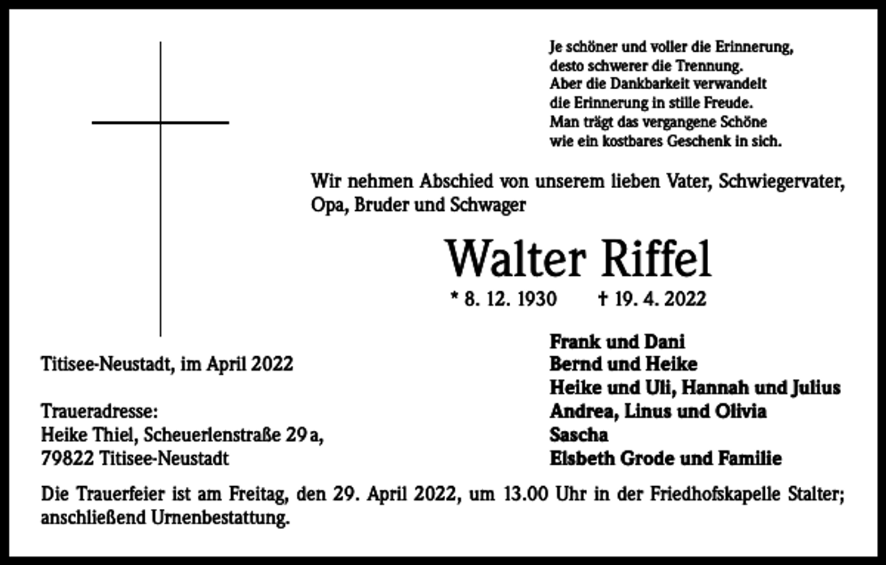 <p>Je schöner und voller die Erinnerung,<br />desto schwerer die Trennung.<br />Aber die Dankbarkeit verwandelt<br />die Erinnerung in stille Freude.<br />Man trägt das vergangene Schöne<br />wie ein kostbares Geschenk in sich.</p><p>Wir nehmen Abschied von unserem lieben Vater, Schwiegervater,<br />Opa, Bruder und Schwager</p><p>Walter Riffel<br />* 8. 12. 1930 † 19. 4. 2022</p><p>Titisee-Neustadt, im April 2022</p><p>Traueradresse:<br />Heike Thiel, Scheuerlenstraße 29 a,<br />79822 Titisee-Neustadt</p><p>Frank und Dani<br />Bernd und Heike<br />Heike und Uli, Hannah und Julius<br />Andrea, Linus und Olivia<br />Sascha<br />Elsbeth Grode und Familie</p><p>Die Trauerfeier ist am Freitag, den 29. April 2022, um 13.00 Uhr in der Friedhofskapelle Stalter;<br />­anschließend Urnenbestattung.</p>