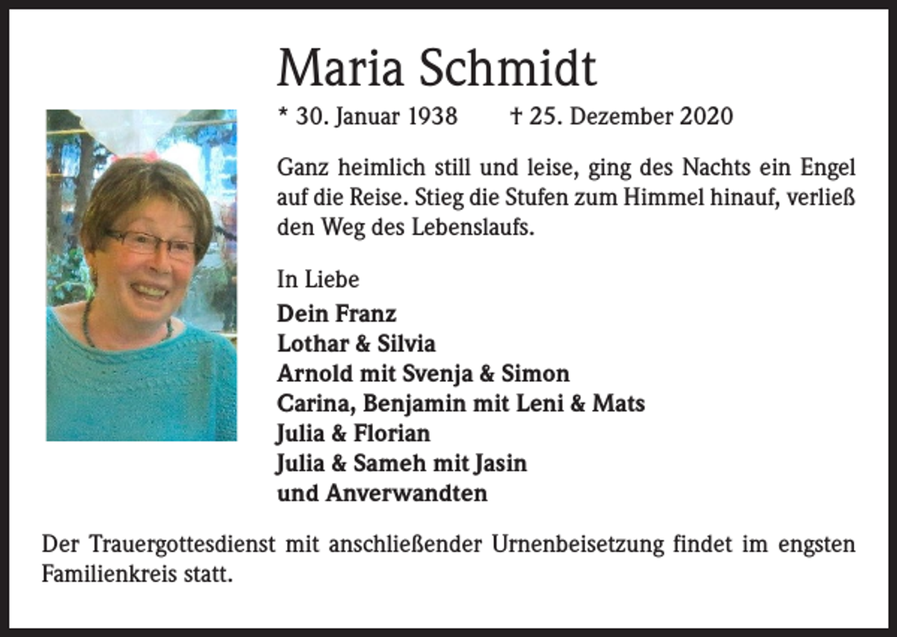 <p>Maria Schmidt<br />* 30. Januar 1938 † 25. Dezember 2020<br />Ganz heimlich still und leise, ging des Nachts ein Engel<br />auf die Reise. Stieg die Stufen zum Himmel hinauf, verließ<br />den Weg des Lebenslaufs.<br />In Liebe<br />Dein Franz<br />Lothar &amp; Silvia<br />Arnold mit Svenja &amp; Simon<br />Carina, Benjamin mit Leni &amp; Mats<br />Julia &amp; Florian<br />Julia &amp; Sameh mit Jasin<br />und Anverwandten<br />Der Trauergottesdienst mit anschließender Urnenbeisetzung findet im engsten<br />Familienkreis statt.</p>