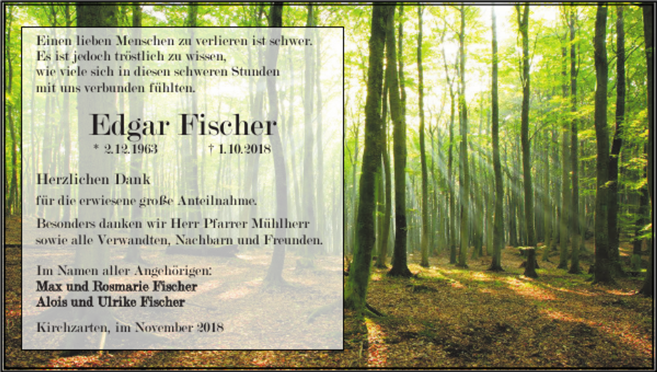 <p>Einen lieben Menschen zu verlieren ist schwer.<br />Es ist jedoch tröstlich zu wissen,<br />wie viele sich in diesen schweren Stunden<br />mit uns verbunden fühlten.</p><p>Edgar Fischer<br />* 2.12.1963</p><p>† 1.10.2018</p><p>Herzlichen Dank<br />für die erwiesene große Anteilnahme.<br />Besonders danken wir Herr Pfarrer Mühlherr<br />sowie alle Verwandten, Nachbarn und Freunden.<br />Im Namen aller Angehörigen:<br />Max und Rosmarie Fischer<br />Alois und Ulrike Fischer<br />Kirchzarten, im November 2018</p>